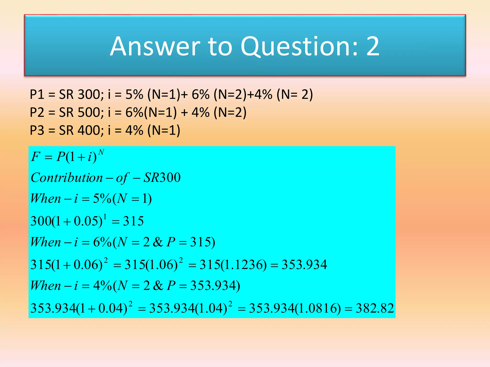 Answer to Question: 2
P1 = SR 300; i = 5% (N=1)+ 6% (N=2)+4% (N= 2)
P2 = SR 500; i = 6%(N=1) + 4% (N=2)
P3 = SR 400; i = 4% (N=1)
82.382)0816.1(934.353)04.1(934.353)04.01(934.353
)934.353&2%(4
934.353)1236.1(315)06.1(315)06.01(315
)315&2%(6
315)05.01(300
)1%(5
300
)1(
22
22
1








PNiWhen
PNiWhen
NiWhen
SRofonContributi
iPF N
 