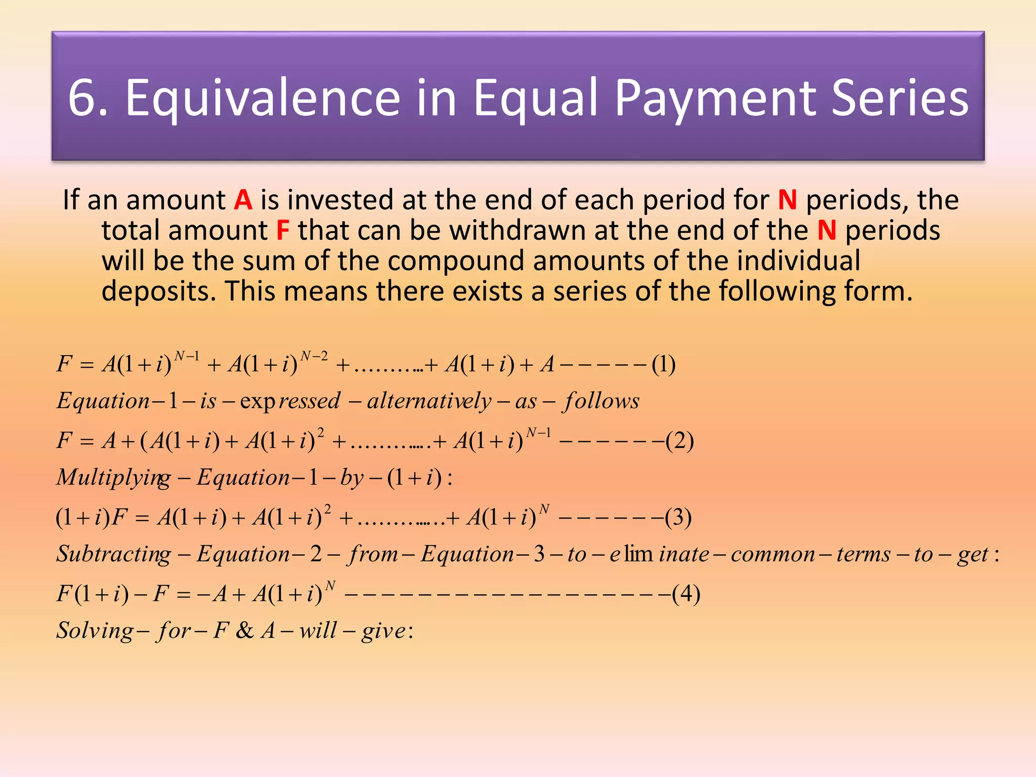 6. Equivalence in Equal Payment Series
If an amount A is invested at the end of each period for N periods, the
total amount F that can be withdrawn at the end of the N periods
will be the sum of the compound amounts of the individual
deposits. This means there exists a series of the following form.
:&
)4()1()1(
:lim32
)3()1(..............)1()1()1(
:)1(1
)2()1(.............)1()1((
exp1
)1()1(...........)1()1(
2
12
21
givewillAFforSolving
iAAFiF
gettotermscommoninateetoEquationfromEquationgSubtractin
iAiAiAFi
ibyEquationgMultiplyin
iAiAiAAF
followsaselyalternativressedisEquation
AiAiAiAF
N
N
N
NN










 