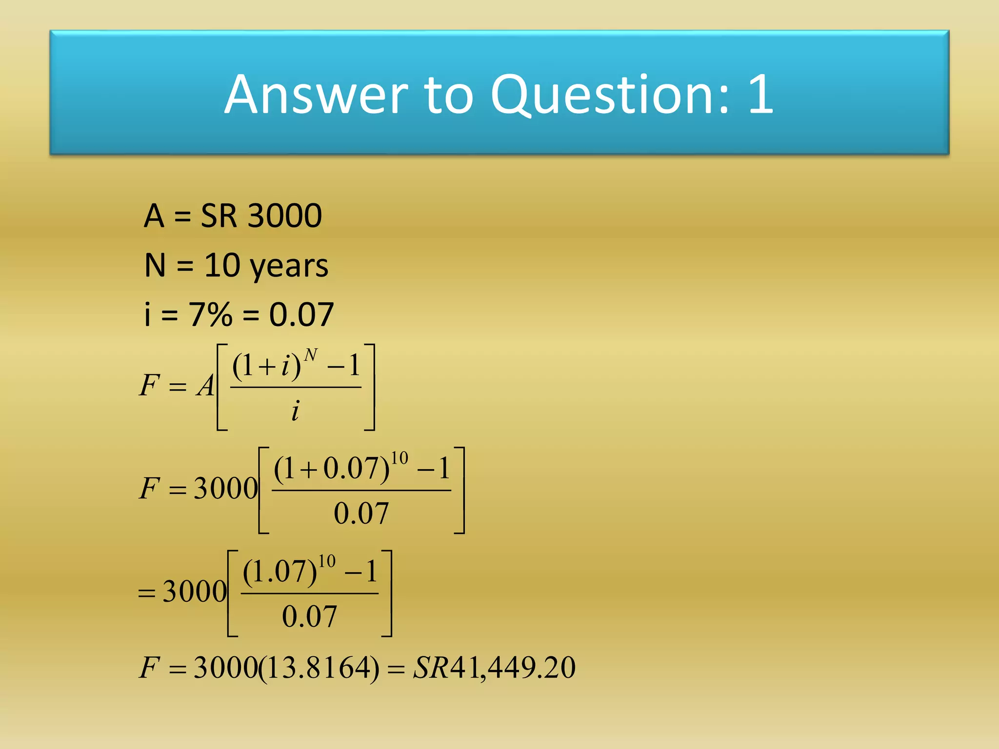 Answer to Question: 1
A = SR 3000
N = 10 years
i = 7% = 0.07
20.449,41)8164.13(3000
07.0
1)07.1(
3000
07.0
1)07.01(
3000
1)1(
10
10
SRF
F
i
i
AF
N






 






 






 

 