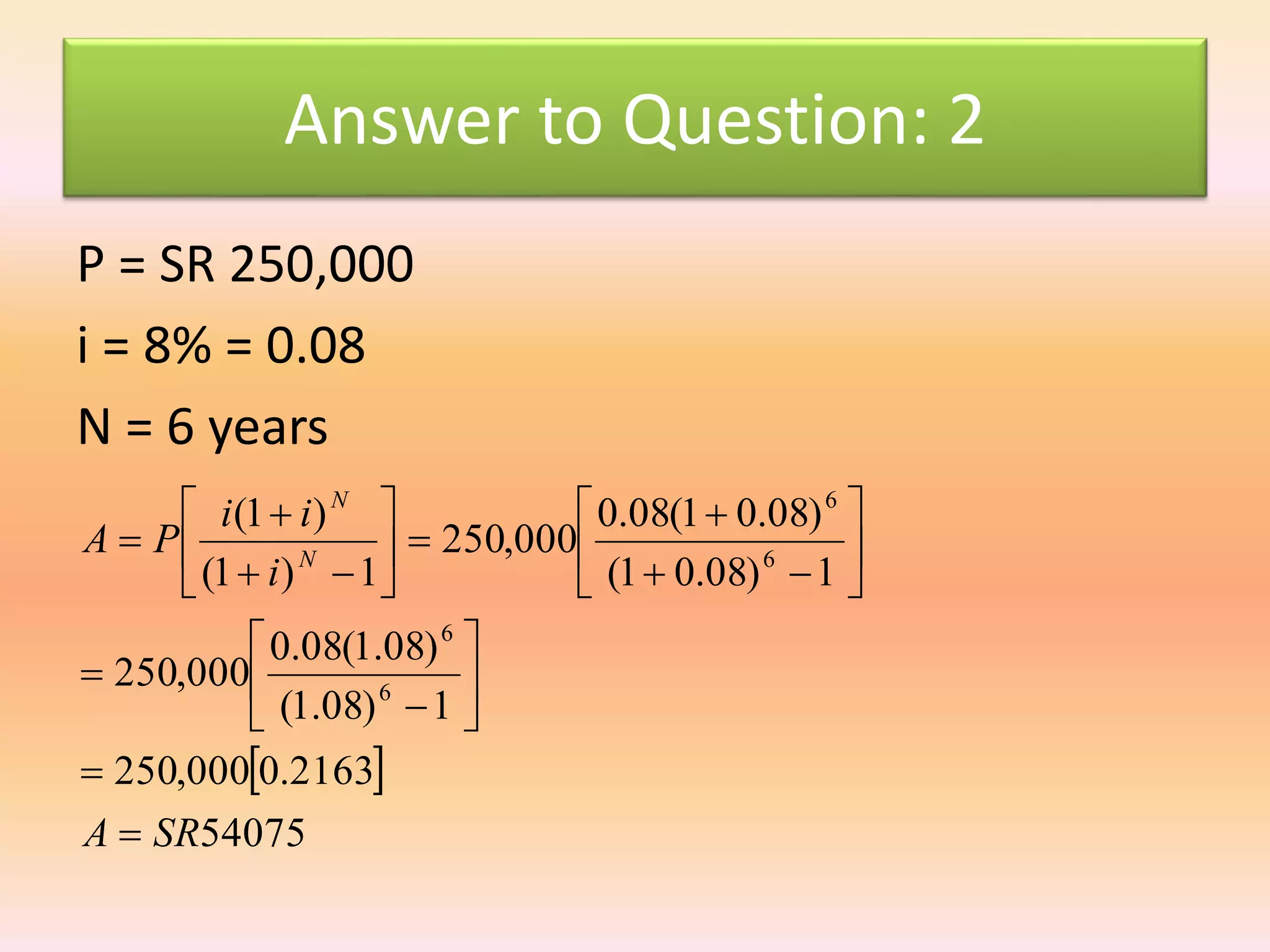 Answer to Question: 2
P = SR 250,000
i = 8% = 0.08
N = 6 years
 
54075
2163.0000,250
1)08.1(
)08.1(08.0
000,250
1)08.01(
)08.01(08.0
000,250
1)1(
)1(
6
6
6
6
SRA
i
ii
PA N
N



























 