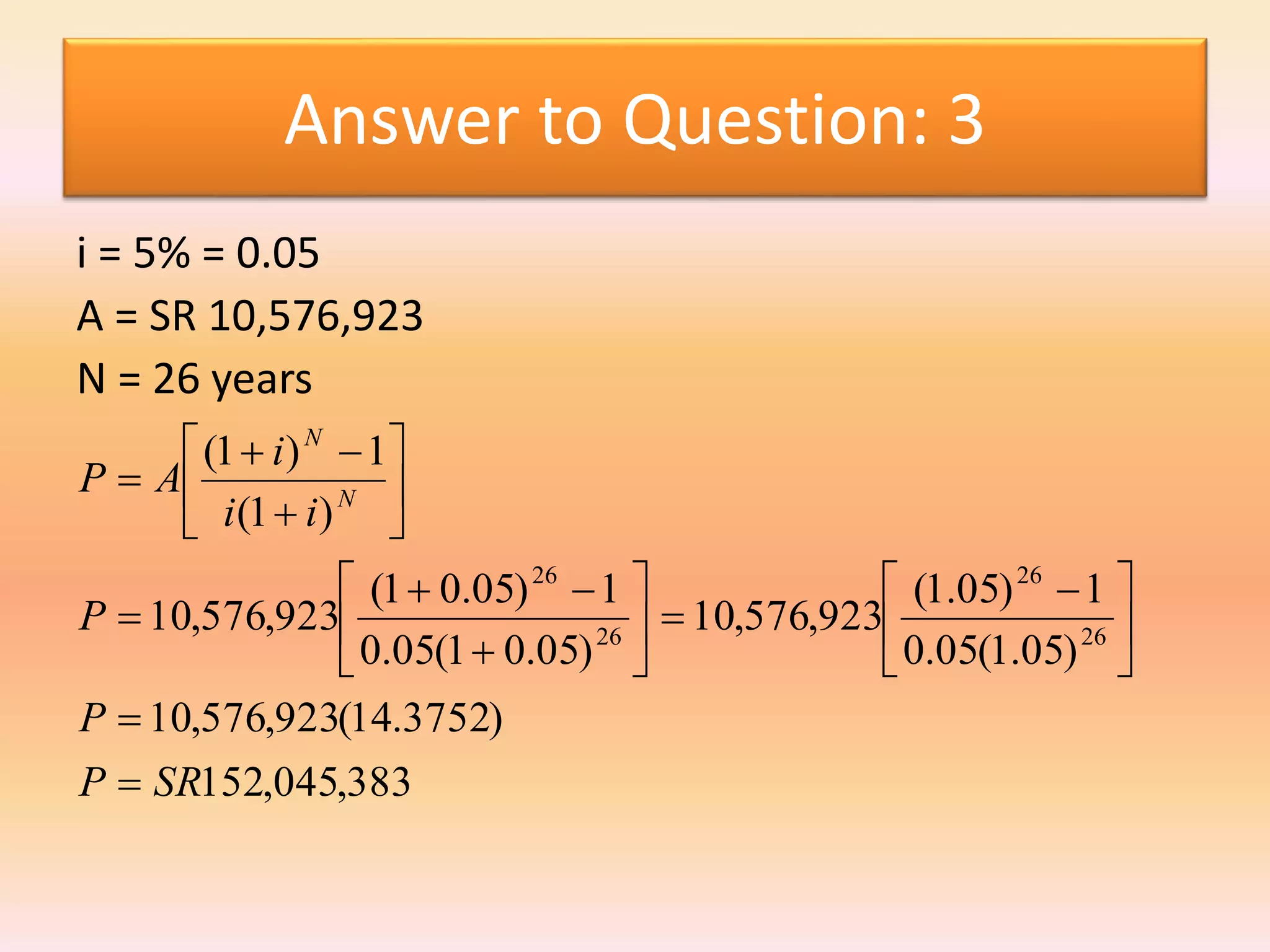 Answer to Question: 3
i = 5% = 0.05
A = SR 10,576,923
N = 26 years
383,045,152
)3752.14(923,576,10
)05.1(05.0
1)05.1(
923,576,10
)05.01(05.0
1)05.01(
923,576,10
)1(
1)1(
26
26
26
26
SRP
P
P
ii
i
AP N
N







 


















 