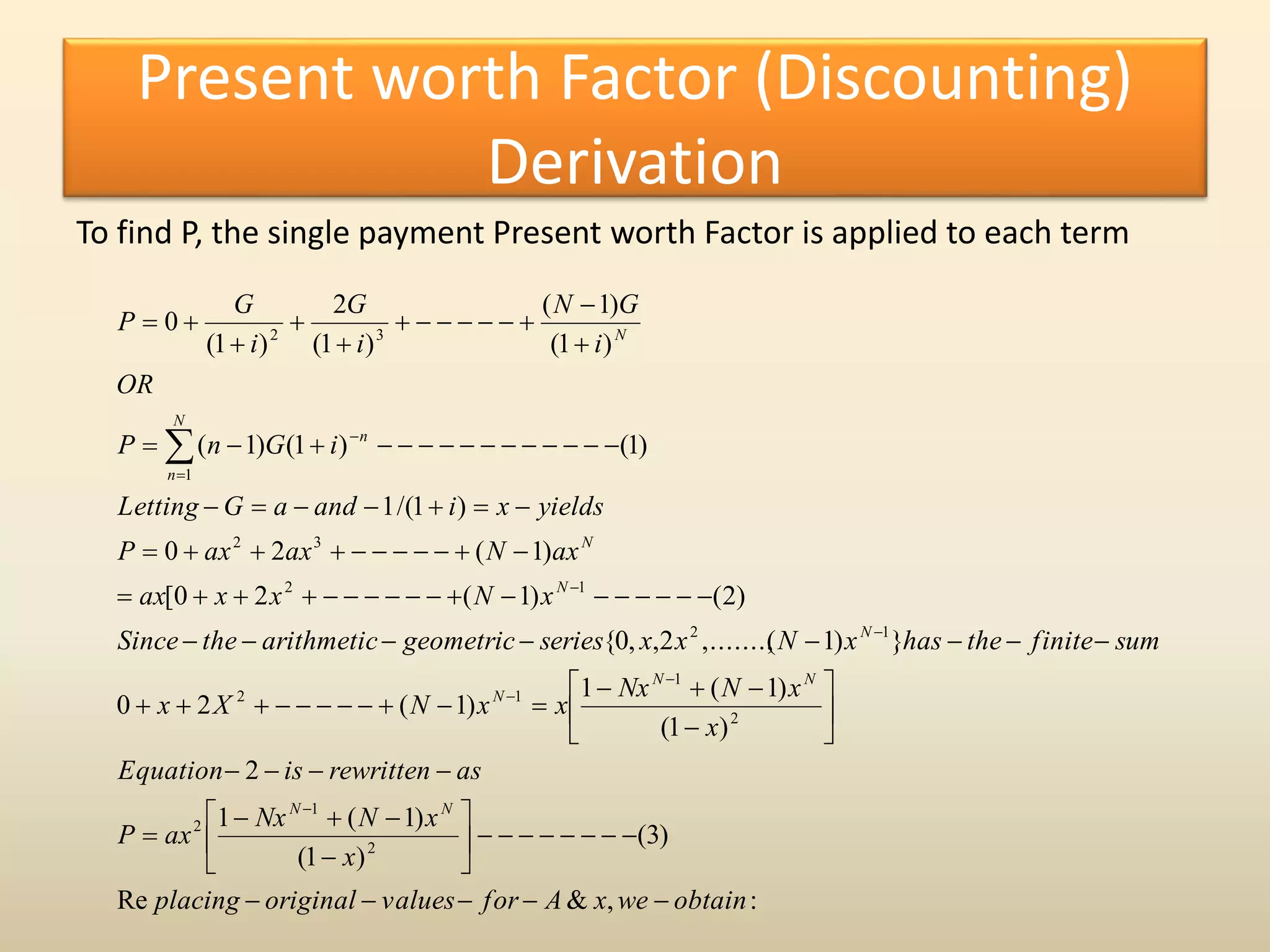 Present worth Factor (Discounting)
Derivation
To find P, the single payment Present worth Factor is applied to each term
:,&Re
)3(
)1(
)1(1
2
)1(
)1(1
)1(20
})1(,.......,2,,0{
)2()1(20[
)1(20
)1/(1
)1()1()1(
)1(
)1(
)1(
2
)1(
0
2
1
2
2
1
12
12
12
32
1
32
obtainwexAforvaluesoriginalplacing
x
xNNx
axP
asrewrittenisEquation
x
xNNx
xxNXx
sumfinitethehasxNxxseriesgeometricarithmetictheSince
xNxxax
axNaxaxP
yieldsxiandaGLetting
iGnP
OR
i
GN
i
G
i
G
P
NN
NN
N
N
N
N
N
n
n
N








































 