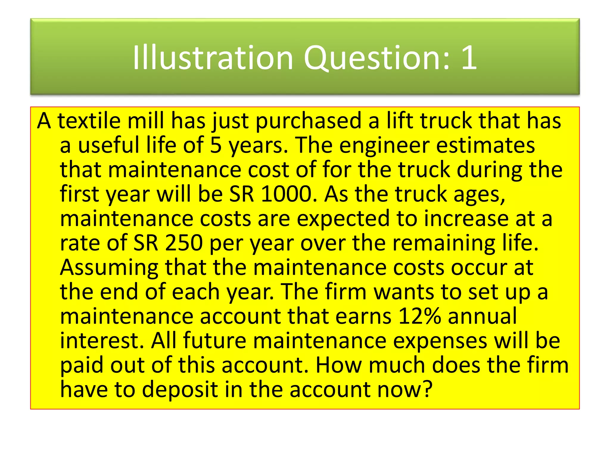 Illustration Question: 1
A textile mill has just purchased a lift truck that has
a useful life of 5 years. The engineer estimates
that maintenance cost of for the truck during the
first year will be SR 1000. As the truck ages,
maintenance costs are expected to increase at a
rate of SR 250 per year over the remaining life.
Assuming that the maintenance costs occur at
the end of each year. The firm wants to set up a
maintenance account that earns 12% annual
interest. All future maintenance expenses will be
paid out of this account. How much does the firm
have to deposit in the account now?
 