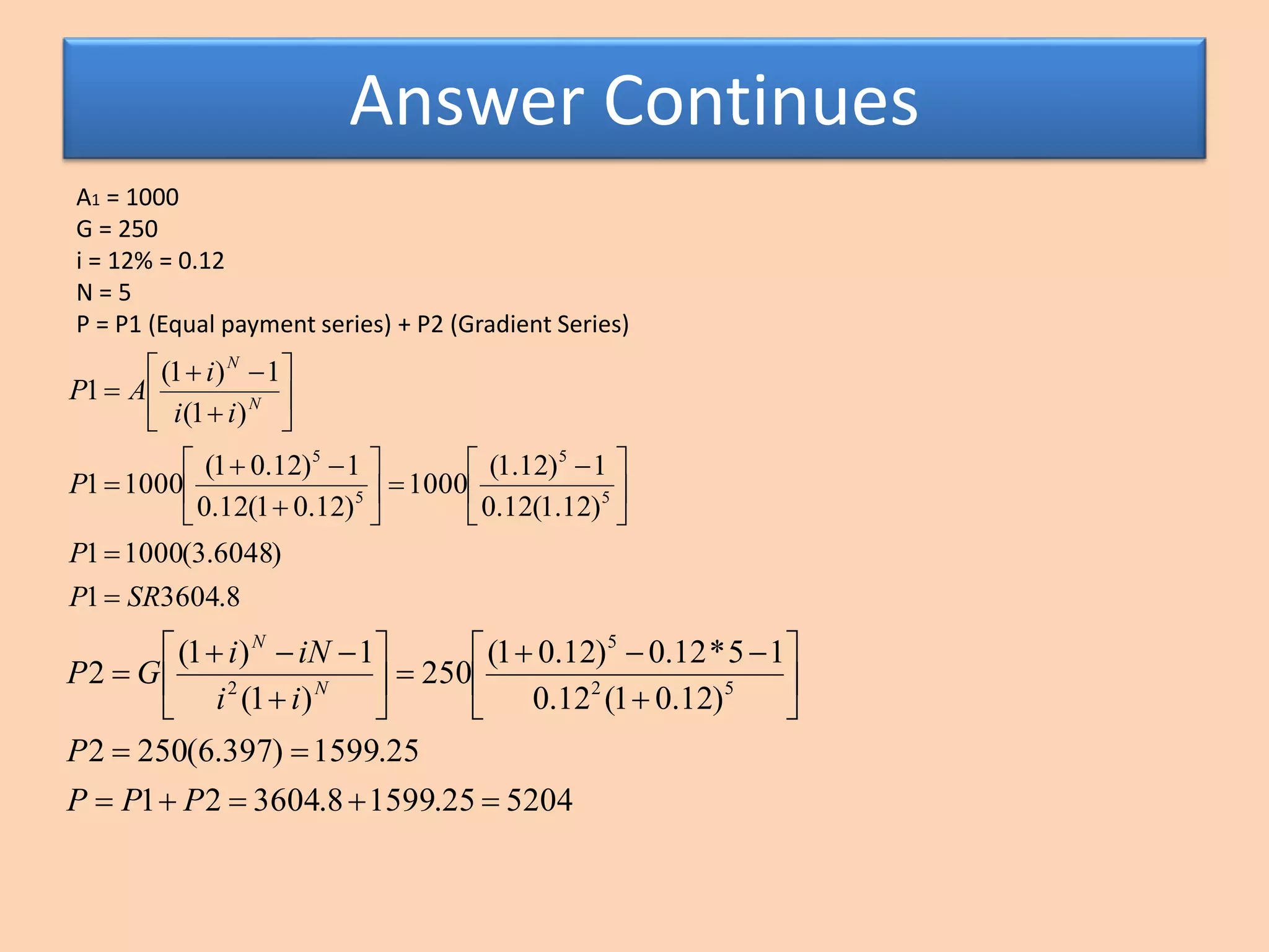 Answer Continues
A1 = 1000
G = 250
i = 12% = 0.12
N = 5
P = P1 (Equal payment series) + P2 (Gradient Series)
8.36041
)6048.3(10001
)12.1(12.0
1)12.1(
1000
)12.01(12.0
1)12.01(
10001
)1(
1)1(
1
5
5
5
5
SRP
P
P
ii
i
AP N
N







 


















520425.15998.360421
25.1599)397.6(2502
)12.01(12.0
15*12.0)12.01(
250
)1(
1)1(
2 52
5
2



















PPP
P
ii
iNi
GP N
N
 
