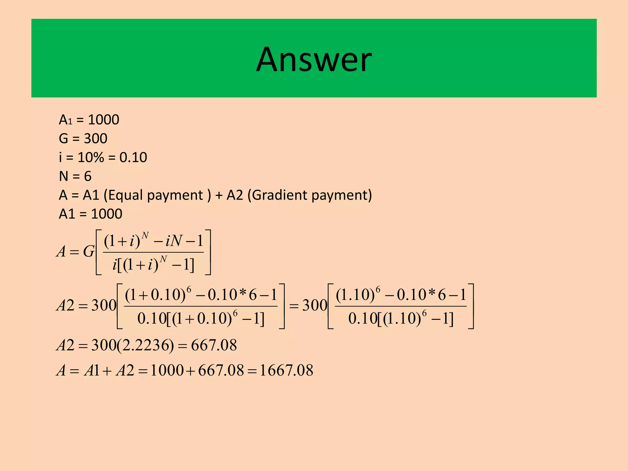 Answer
A1 = 1000
G = 300
i = 10% = 0.10
N = 6
A = A1 (Equal payment ) + A2 (Gradient payment)
A1 = 1000
08.166708.667100021
08.667)2236.2(3002
]1)10.1[(10.0
16*10.0)10.1(
300
]1)10.01[(10.0
16*10.0)10.01(
3002
]1)1[(
1)1(
6
6
6
6




























AAA
A
A
ii
iNi
GA N
N
 