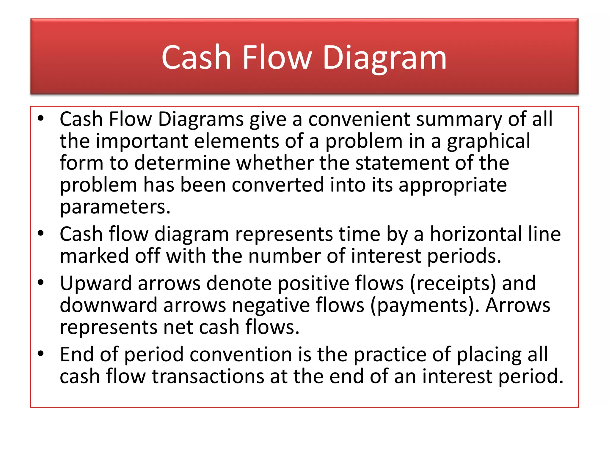 Cash Flow Diagram
• Cash Flow Diagrams give a convenient summary of all
the important elements of a problem in a graphical
form to determine whether the statement of the
problem has been converted into its appropriate
parameters.
• Cash flow diagram represents time by a horizontal line
marked off with the number of interest periods.
• Upward arrows denote positive flows (receipts) and
downward arrows negative flows (payments). Arrows
represents net cash flows.
• End of period convention is the practice of placing all
cash flow transactions at the end of an interest period.
 