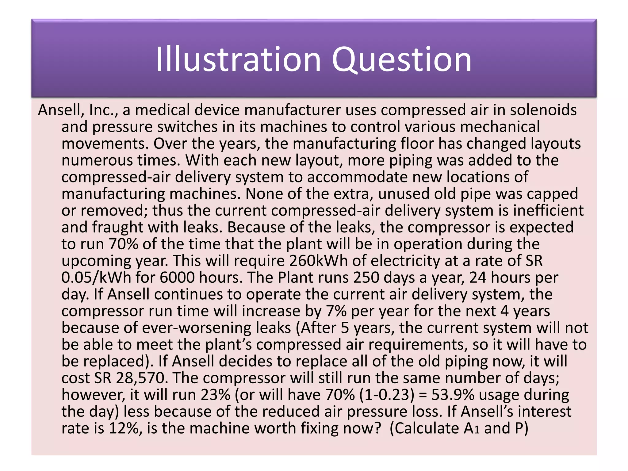 Illustration Question
Ansell, Inc., a medical device manufacturer uses compressed air in solenoids
and pressure switches in its machines to control various mechanical
movements. Over the years, the manufacturing floor has changed layouts
numerous times. With each new layout, more piping was added to the
compressed-air delivery system to accommodate new locations of
manufacturing machines. None of the extra, unused old pipe was capped
or removed; thus the current compressed-air delivery system is inefficient
and fraught with leaks. Because of the leaks, the compressor is expected
to run 70% of the time that the plant will be in operation during the
upcoming year. This will require 260kWh of electricity at a rate of SR
0.05/kWh for 6000 hours. The Plant runs 250 days a year, 24 hours per
day. If Ansell continues to operate the current air delivery system, the
compressor run time will increase by 7% per year for the next 4 years
because of ever-worsening leaks (After 5 years, the current system will not
be able to meet the plant’s compressed air requirements, so it will have to
be replaced). If Ansell decides to replace all of the old piping now, it will
cost SR 28,570. The compressor will still run the same number of days;
however, it will run 23% (or will have 70% (1-0.23) = 53.9% usage during
the day) less because of the reduced air pressure loss. If Ansell’s interest
rate is 12%, is the machine worth fixing now? (Calculate A1 and P)
 