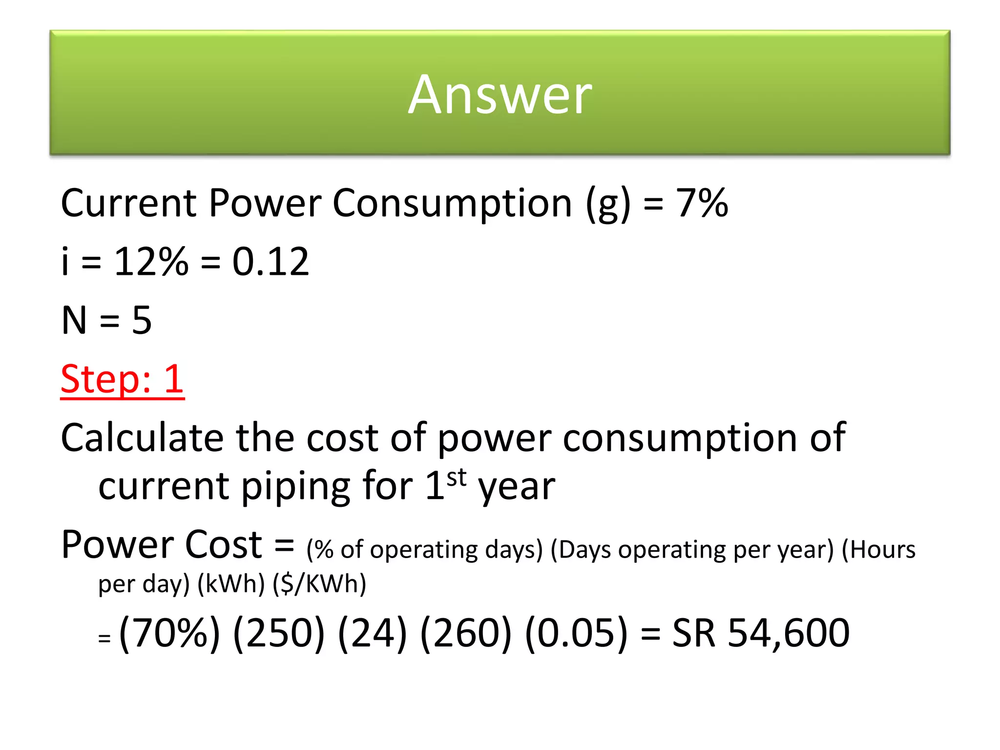 Answer
Current Power Consumption (g) = 7%
i = 12% = 0.12
N = 5
Step: 1
Calculate the cost of power consumption of
current piping for 1st year
Power Cost = (% of operating days) (Days operating per year) (Hours
per day) (kWh) ($/KWh)
= (70%) (250) (24) (260) (0.05) = SR 54,600
 