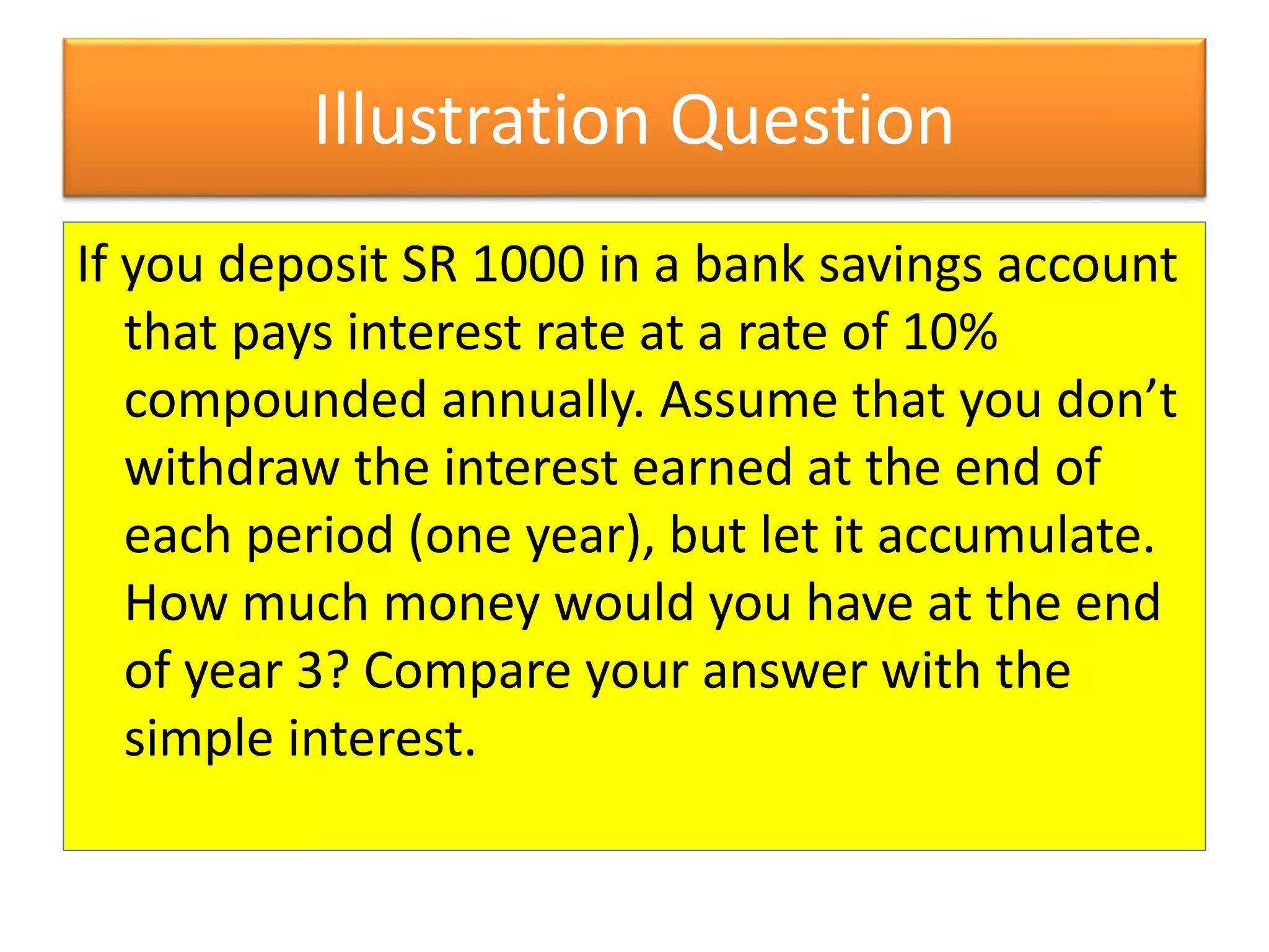 Illustration Question
If you deposit SR 1000 in a bank savings account
that pays interest rate at a rate of 10%
compounded annually. Assume that you don’t
withdraw the interest earned at the end of
each period (one year), but let it accumulate.
How much money would you have at the end
of year 3? Compare your answer with the
simple interest.
 