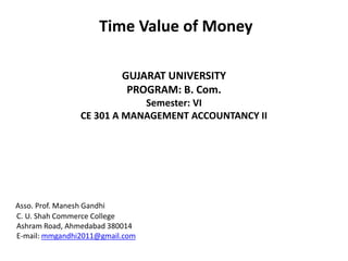 Time Value of Money
GUJARAT UNIVERSITY
PROGRAM: B. Com.
Semester: VI
CE 301 A MANAGEMENT ACCOUNTANCY II
Asso. Prof. Manesh Gandhi
C. U. Shah Commerce College
Ashram Road, Ahmedabad 380014
E-mail: mmgandhi2011@gmail.com
 