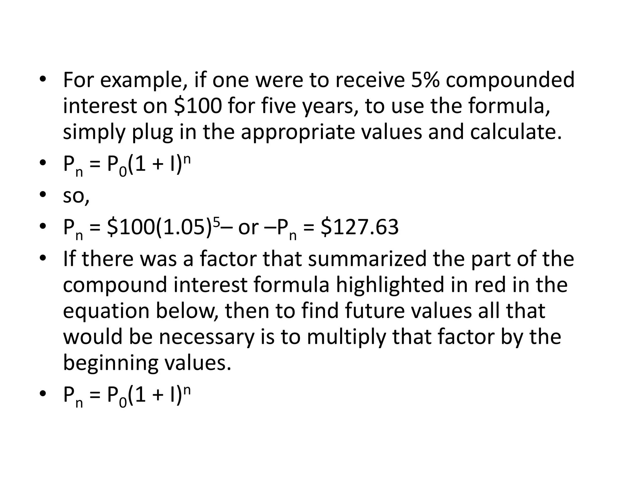 • For example, if one were to receive 5% compounded
interest on $100 for five years, to use the formula,
simply plug in the appropriate values and calculate.
• Pn = P0(1 + I)n
• so,
• Pn = $100(1.05)5– or –Pn = $127.63
• If there was a factor that summarized the part of the
compound interest formula highlighted in red in the
equation below, then to find future values all that
would be necessary is to multiply that factor by the
beginning values.
• Pn = P0(1 + I)n
 