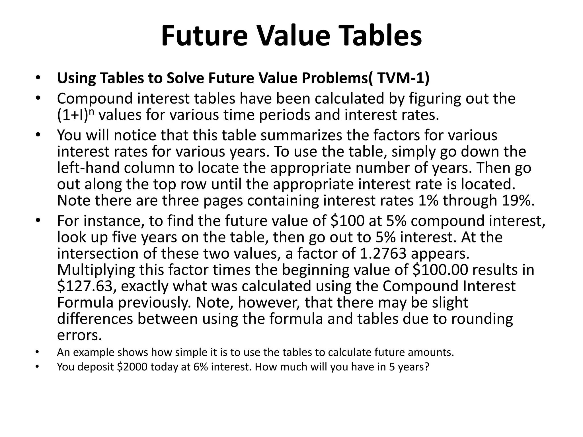 Future Value Tables
• Using Tables to Solve Future Value Problems( TVM-1)
• Compound interest tables have been calculated by figuring out the
(1+I)n values for various time periods and interest rates.
• You will notice that this table summarizes the factors for various
interest rates for various years. To use the table, simply go down the
left-hand column to locate the appropriate number of years. Then go
out along the top row until the appropriate interest rate is located.
Note there are three pages containing interest rates 1% through 19%.
• For instance, to find the future value of $100 at 5% compound interest,
look up five years on the table, then go out to 5% interest. At the
intersection of these two values, a factor of 1.2763 appears.
Multiplying this factor times the beginning value of $100.00 results in
$127.63, exactly what was calculated using the Compound Interest
Formula previously. Note, however, that there may be slight
differences between using the formula and tables due to rounding
errors.
• An example shows how simple it is to use the tables to calculate future amounts.
• You deposit $2000 today at 6% interest. How much will you have in 5 years?
 
