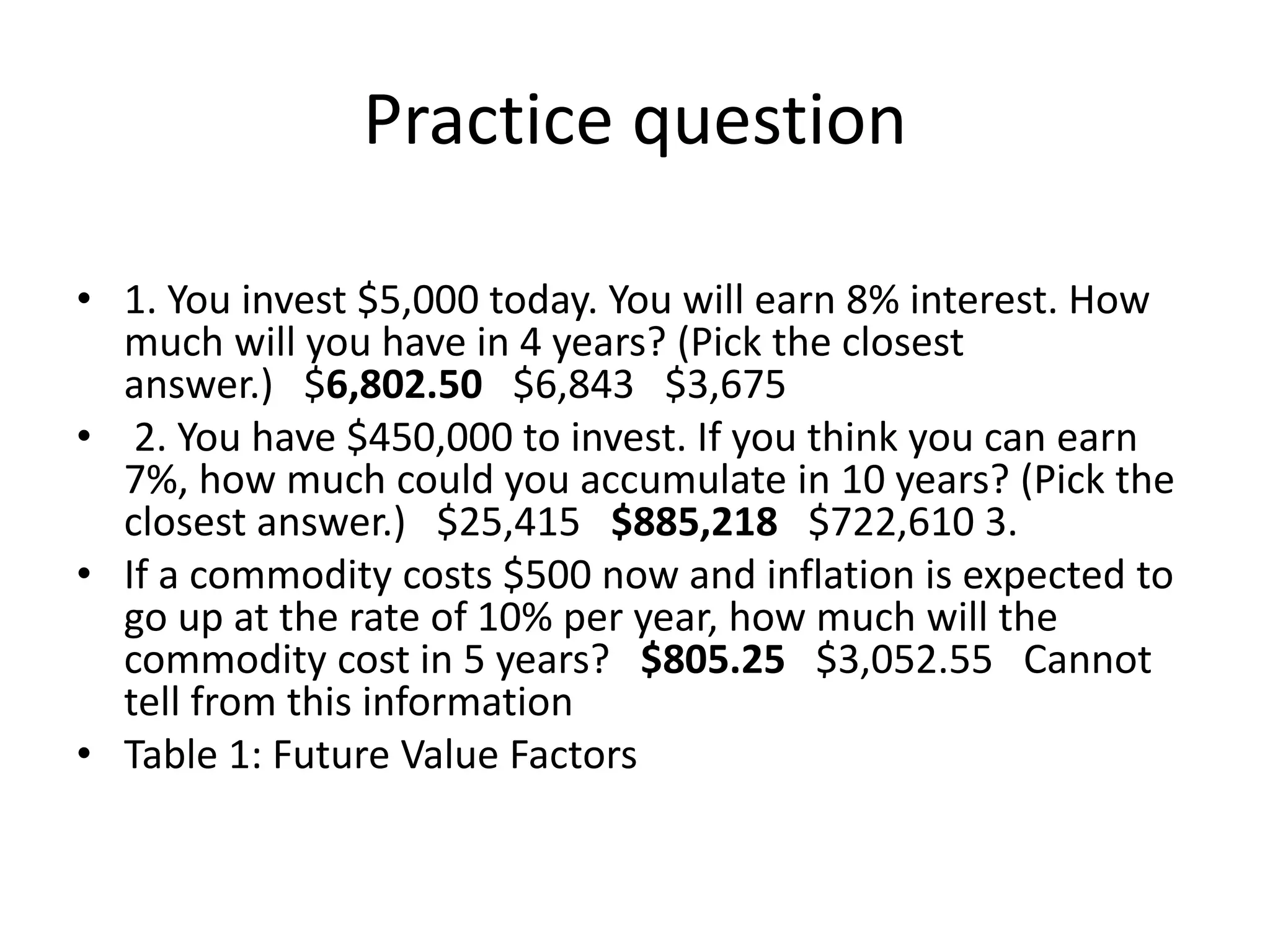Practice question
• 1. You invest $5,000 today. You will earn 8% interest. How
much will you have in 4 years? (Pick the closest
answer.) $6,802.50 $6,843 $3,675
• 2. You have $450,000 to invest. If you think you can earn
7%, how much could you accumulate in 10 years? (Pick the
closest answer.) $25,415 $885,218 $722,610 3.
• If a commodity costs $500 now and inflation is expected to
go up at the rate of 10% per year, how much will the
commodity cost in 5 years? $805.25 $3,052.55 Cannot
tell from this information
• Table 1: Future Value Factors
 