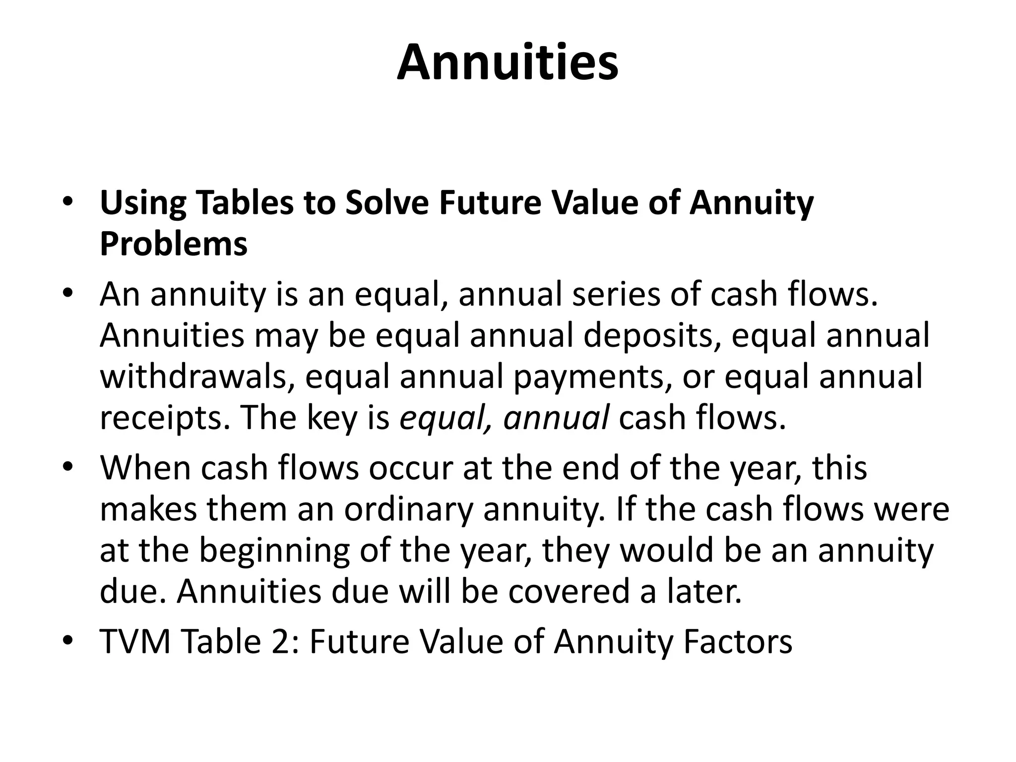 Annuities
• Using Tables to Solve Future Value of Annuity
Problems
• An annuity is an equal, annual series of cash flows.
Annuities may be equal annual deposits, equal annual
withdrawals, equal annual payments, or equal annual
receipts. The key is equal, annual cash flows.
• When cash flows occur at the end of the year, this
makes them an ordinary annuity. If the cash flows were
at the beginning of the year, they would be an annuity
due. Annuities due will be covered a later.
• TVM Table 2: Future Value of Annuity Factors
 