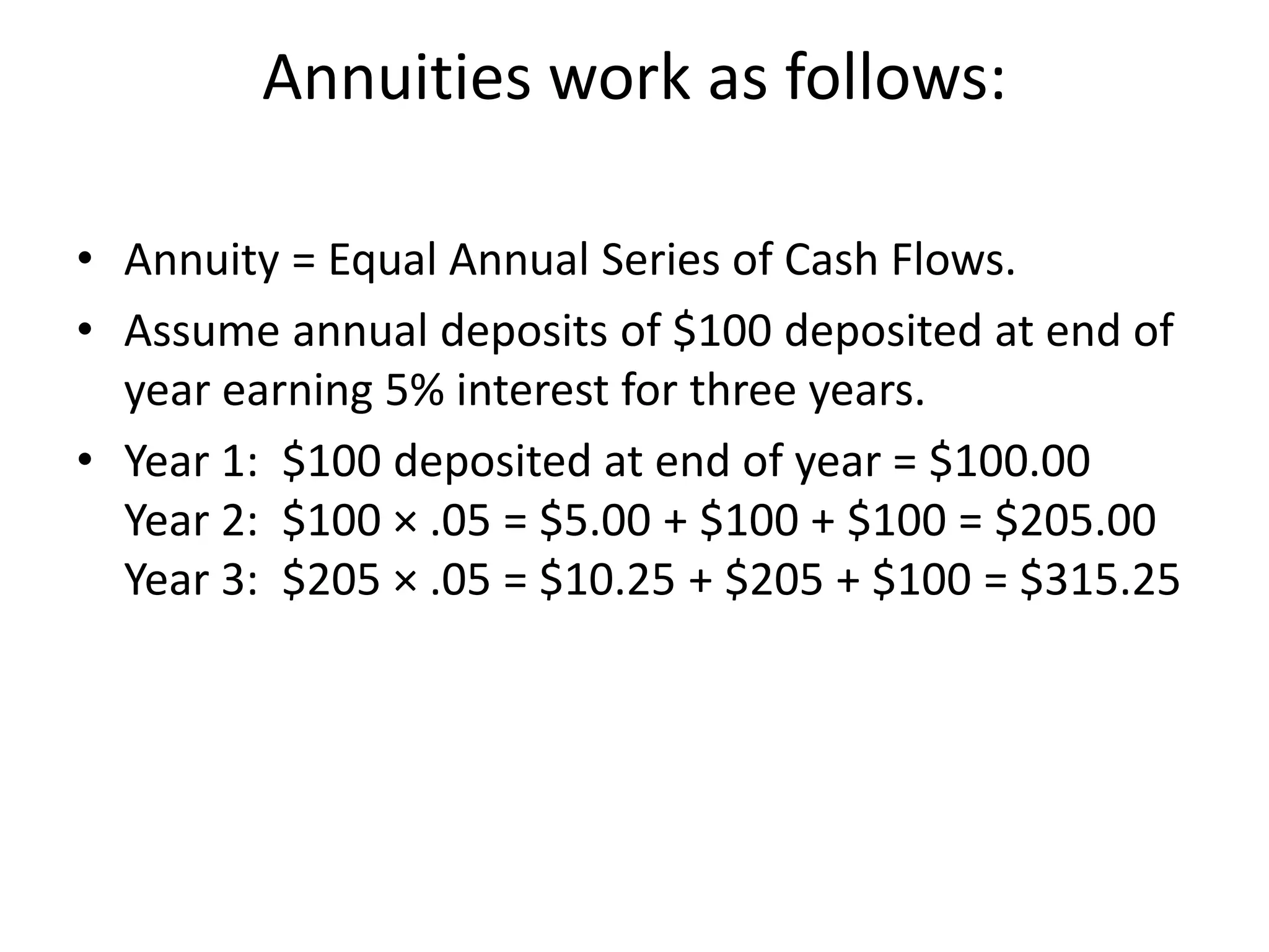 Annuities work as follows:
• Annuity = Equal Annual Series of Cash Flows.
• Assume annual deposits of $100 deposited at end of
year earning 5% interest for three years.
• Year 1: $100 deposited at end of year = $100.00
Year 2: $100 × .05 = $5.00 + $100 + $100 = $205.00
Year 3: $205 × .05 = $10.25 + $205 + $100 = $315.25
 