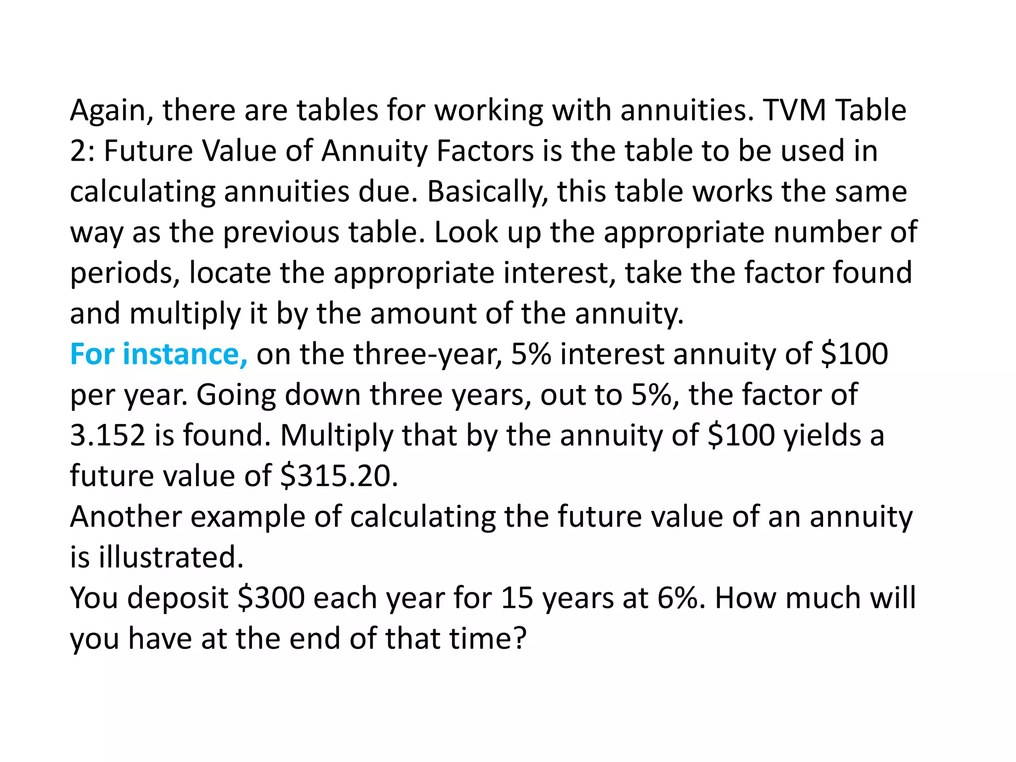 Again, there are tables for working with annuities. TVM Table
2: Future Value of Annuity Factors is the table to be used in
calculating annuities due. Basically, this table works the same
way as the previous table. Look up the appropriate number of
periods, locate the appropriate interest, take the factor found
and multiply it by the amount of the annuity.
For instance, on the three-year, 5% interest annuity of $100
per year. Going down three years, out to 5%, the factor of
3.152 is found. Multiply that by the annuity of $100 yields a
future value of $315.20.
Another example of calculating the future value of an annuity
is illustrated.
You deposit $300 each year for 15 years at 6%. How much will
you have at the end of that time?
 
