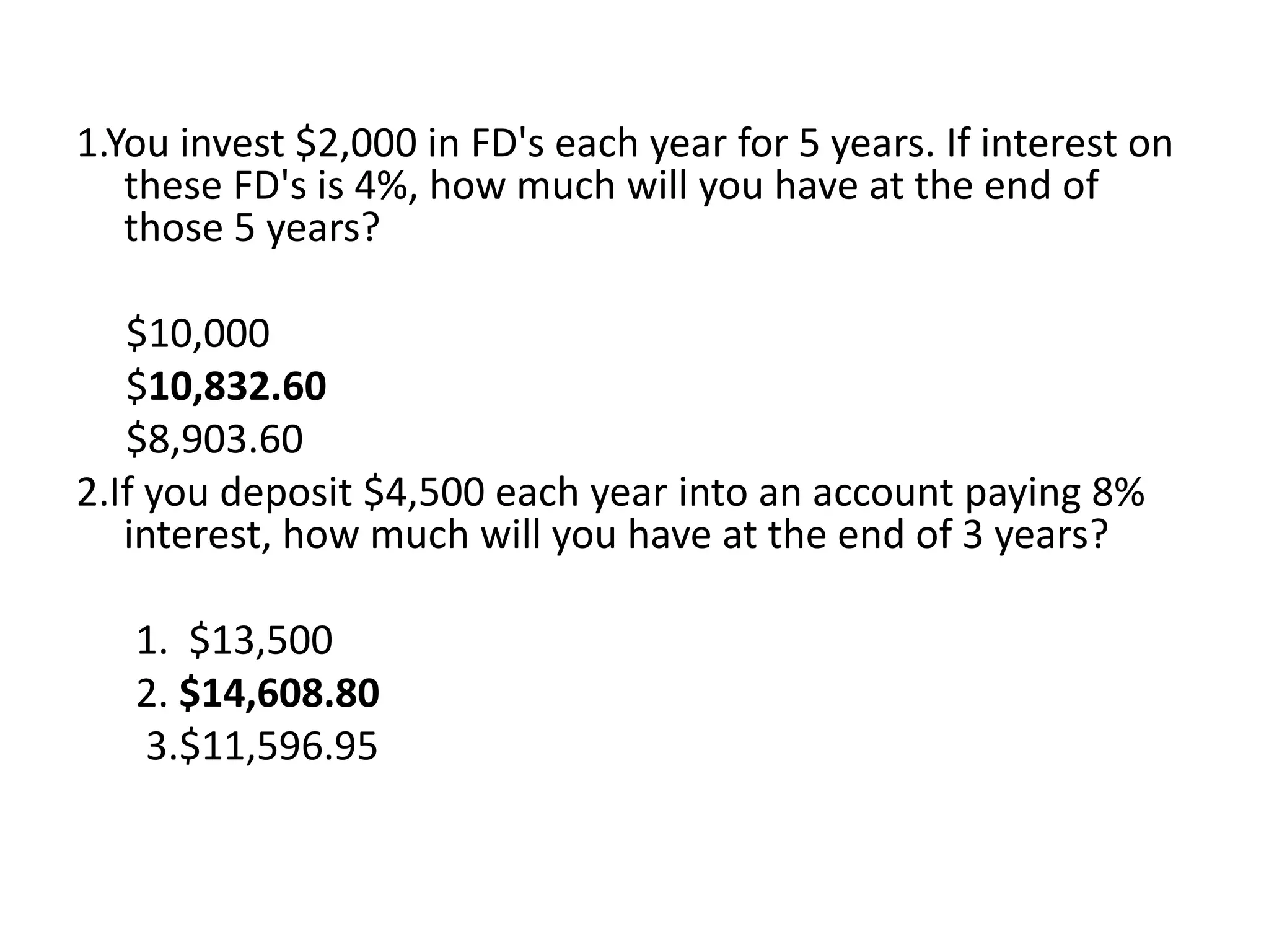 1.You invest $2,000 in FD's each year for 5 years. If interest on
these FD's is 4%, how much will you have at the end of
those 5 years?
$10,000
$10,832.60
$8,903.60
2.If you deposit $4,500 each year into an account paying 8%
interest, how much will you have at the end of 3 years?
1. $13,500
2. $14,608.80
3.$11,596.95
 