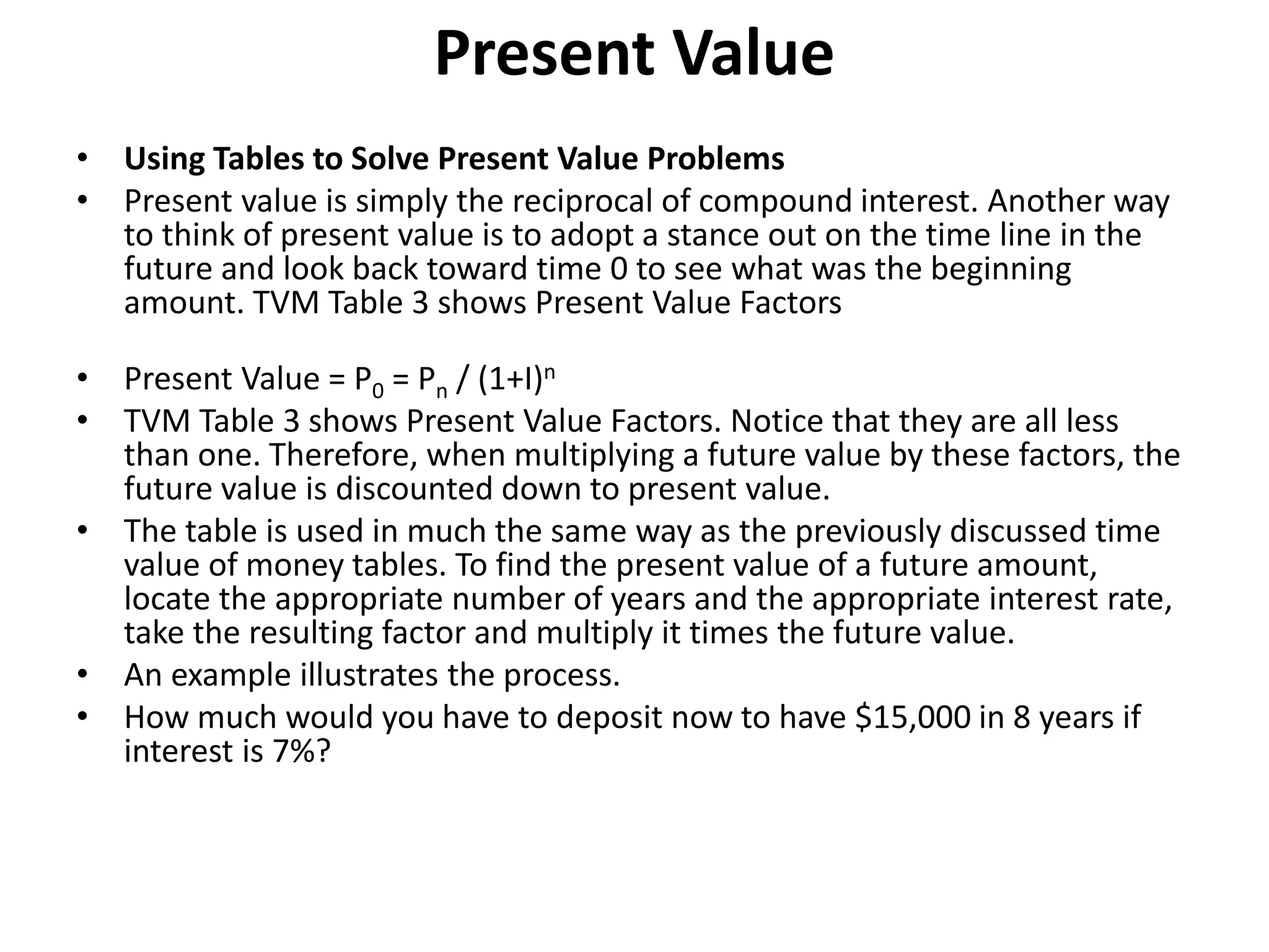 Present Value
• Using Tables to Solve Present Value Problems
• Present value is simply the reciprocal of compound interest. Another way
to think of present value is to adopt a stance out on the time line in the
future and look back toward time 0 to see what was the beginning
amount. TVM Table 3 shows Present Value Factors
• Present Value = P0 = Pn / (1+I)n
• TVM Table 3 shows Present Value Factors. Notice that they are all less
than one. Therefore, when multiplying a future value by these factors, the
future value is discounted down to present value.
• The table is used in much the same way as the previously discussed time
value of money tables. To find the present value of a future amount,
locate the appropriate number of years and the appropriate interest rate,
take the resulting factor and multiply it times the future value.
• An example illustrates the process.
• How much would you have to deposit now to have $15,000 in 8 years if
interest is 7%?
 