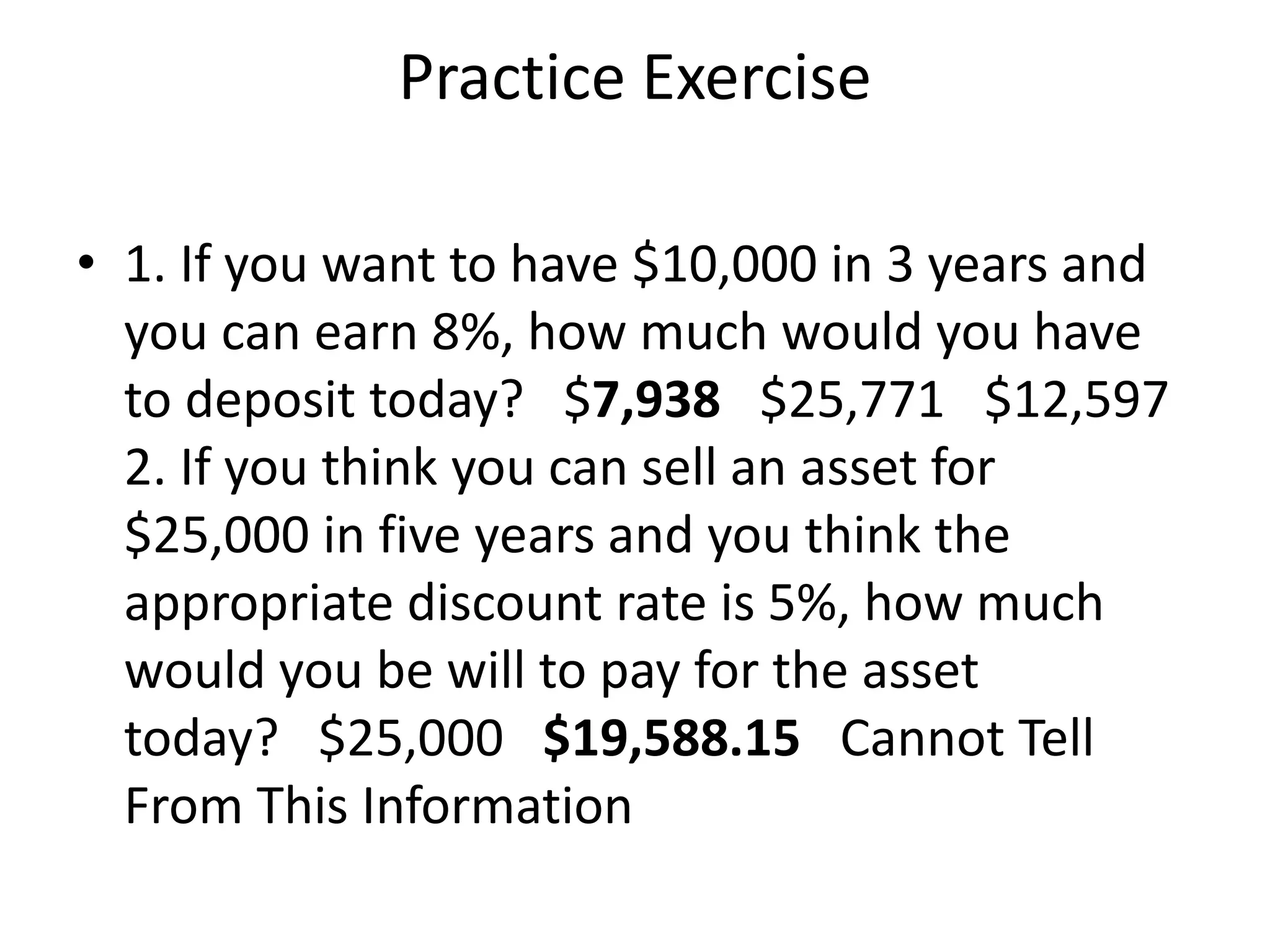 Practice Exercise
• 1. If you want to have $10,000 in 3 years and
you can earn 8%, how much would you have
to deposit today? $7,938 $25,771 $12,597
2. If you think you can sell an asset for
$25,000 in five years and you think the
appropriate discount rate is 5%, how much
would you be will to pay for the asset
today? $25,000 $19,588.15 Cannot Tell
From This Information
 