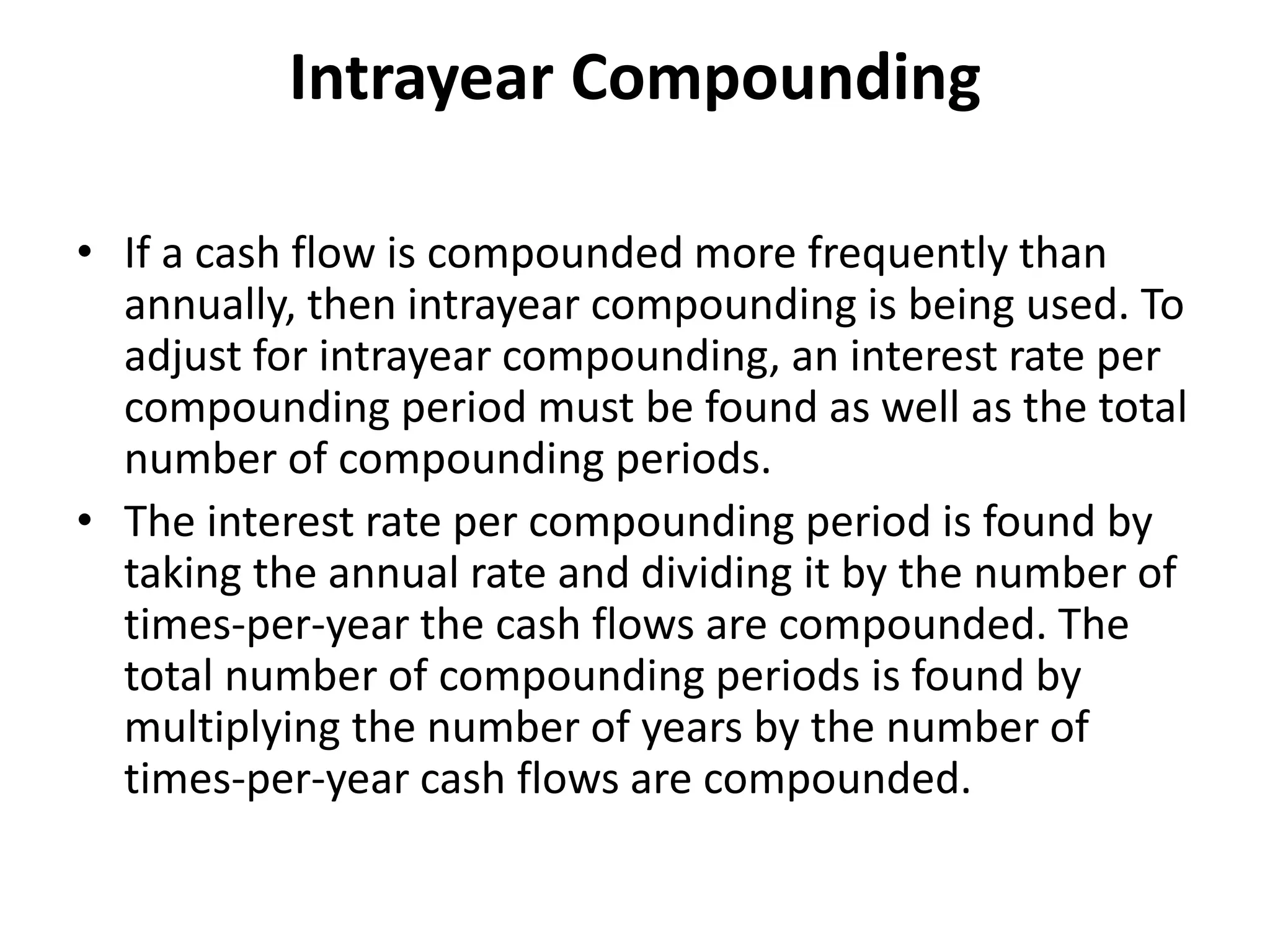 Intrayear Compounding
• If a cash flow is compounded more frequently than
annually, then intrayear compounding is being used. To
adjust for intrayear compounding, an interest rate per
compounding period must be found as well as the total
number of compounding periods.
• The interest rate per compounding period is found by
taking the annual rate and dividing it by the number of
times-per-year the cash flows are compounded. The
total number of compounding periods is found by
multiplying the number of years by the number of
times-per-year cash flows are compounded.
 