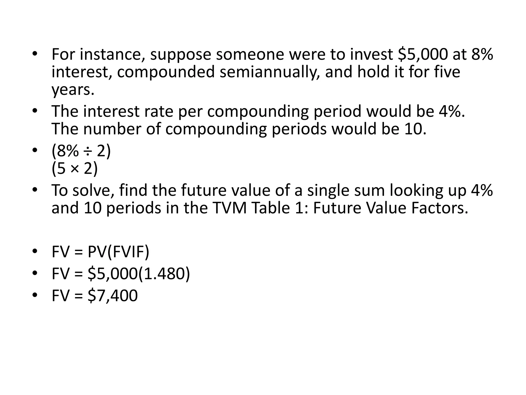 • For instance, suppose someone were to invest $5,000 at 8%
interest, compounded semiannually, and hold it for five
years.
• The interest rate per compounding period would be 4%.
The number of compounding periods would be 10.
• (8% ÷ 2)
(5 × 2)
• To solve, find the future value of a single sum looking up 4%
and 10 periods in the TVM Table 1: Future Value Factors.
• FV = PV(FVIF)
• FV = $5,000(1.480)
• FV = $7,400
 