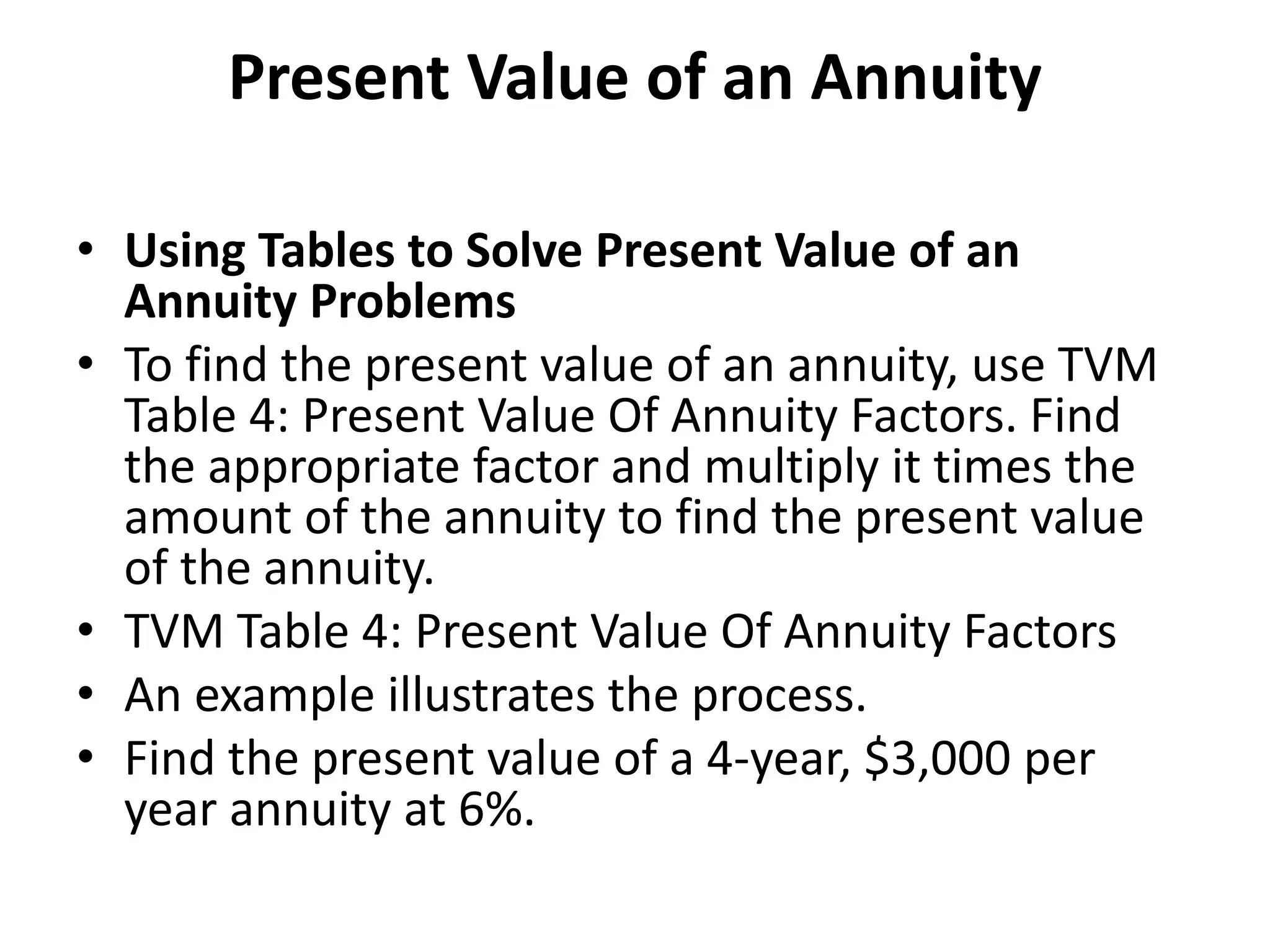 Present Value of an Annuity
• Using Tables to Solve Present Value of an
Annuity Problems
• To find the present value of an annuity, use TVM
Table 4: Present Value Of Annuity Factors. Find
the appropriate factor and multiply it times the
amount of the annuity to find the present value
of the annuity.
• TVM Table 4: Present Value Of Annuity Factors
• An example illustrates the process.
• Find the present value of a 4-year, $3,000 per
year annuity at 6%.
 