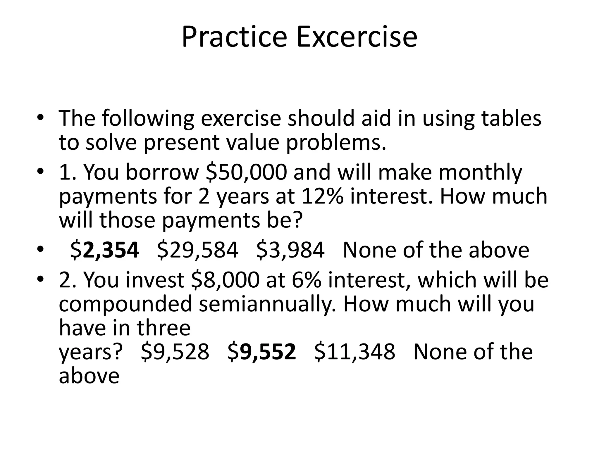 Practice Excercise
• The following exercise should aid in using tables
to solve present value problems.
• 1. You borrow $50,000 and will make monthly
payments for 2 years at 12% interest. How much
will those payments be?
• $2,354 $29,584 $3,984 None of the above
• 2. You invest $8,000 at 6% interest, which will be
compounded semiannually. How much will you
have in three
years? $9,528 $9,552 $11,348 None of the
above
 