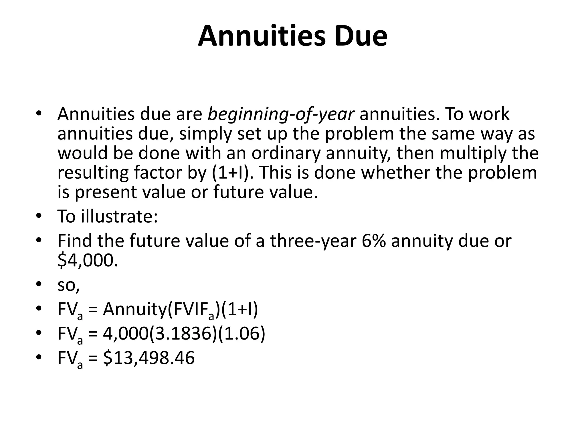 Annuities Due
• Annuities due are beginning-of-year annuities. To work
annuities due, simply set up the problem the same way as
would be done with an ordinary annuity, then multiply the
resulting factor by (1+I). This is done whether the problem
is present value or future value.
• To illustrate:
• Find the future value of a three-year 6% annuity due or
$4,000.
• so,
• FVa = Annuity(FVIFa)(1+I)
• FVa = 4,000(3.1836)(1.06)
• FVa = $13,498.46
 