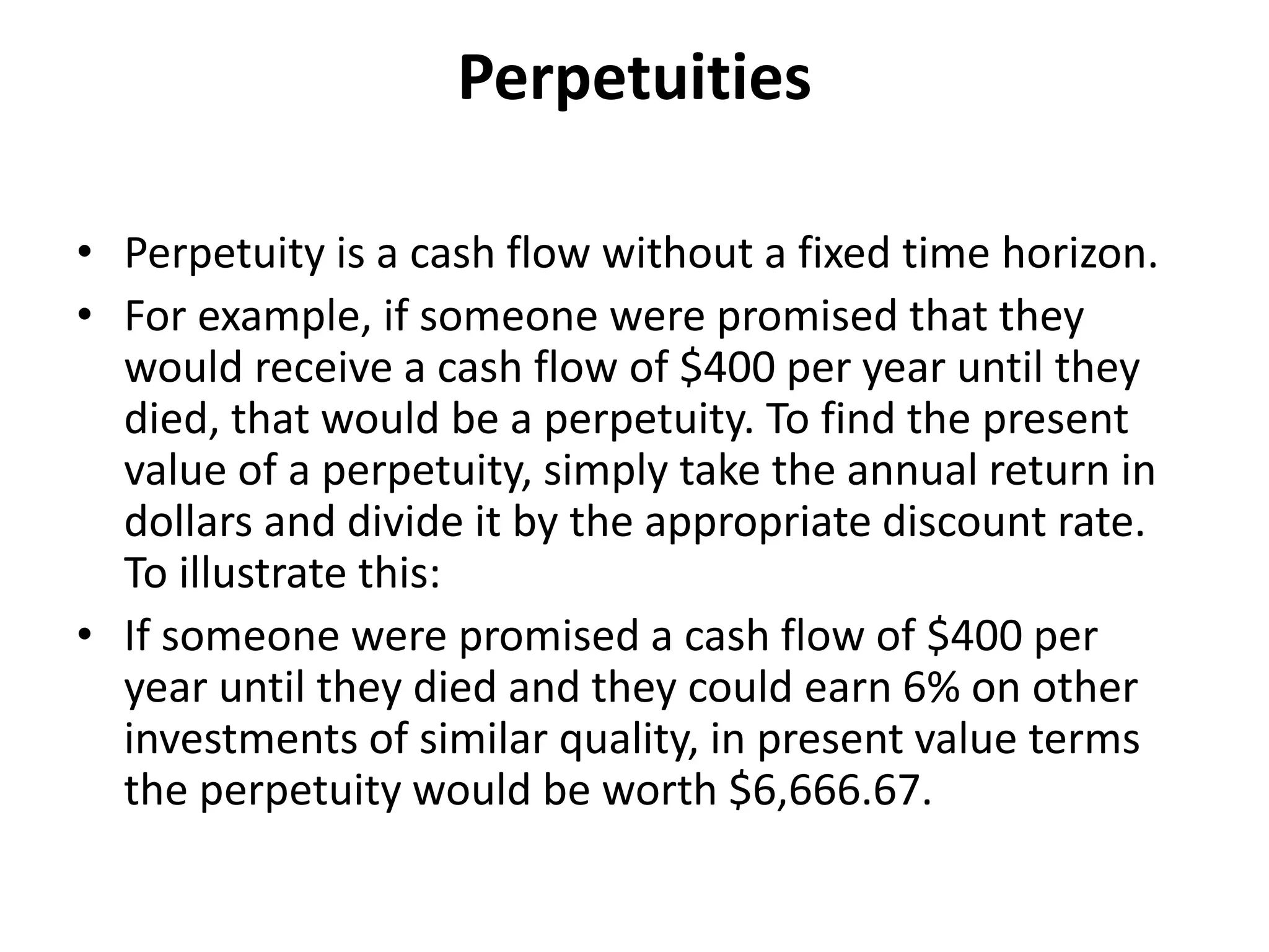 Perpetuities
• Perpetuity is a cash flow without a fixed time horizon.
• For example, if someone were promised that they
would receive a cash flow of $400 per year until they
died, that would be a perpetuity. To find the present
value of a perpetuity, simply take the annual return in
dollars and divide it by the appropriate discount rate.
To illustrate this:
• If someone were promised a cash flow of $400 per
year until they died and they could earn 6% on other
investments of similar quality, in present value terms
the perpetuity would be worth $6,666.67.
 