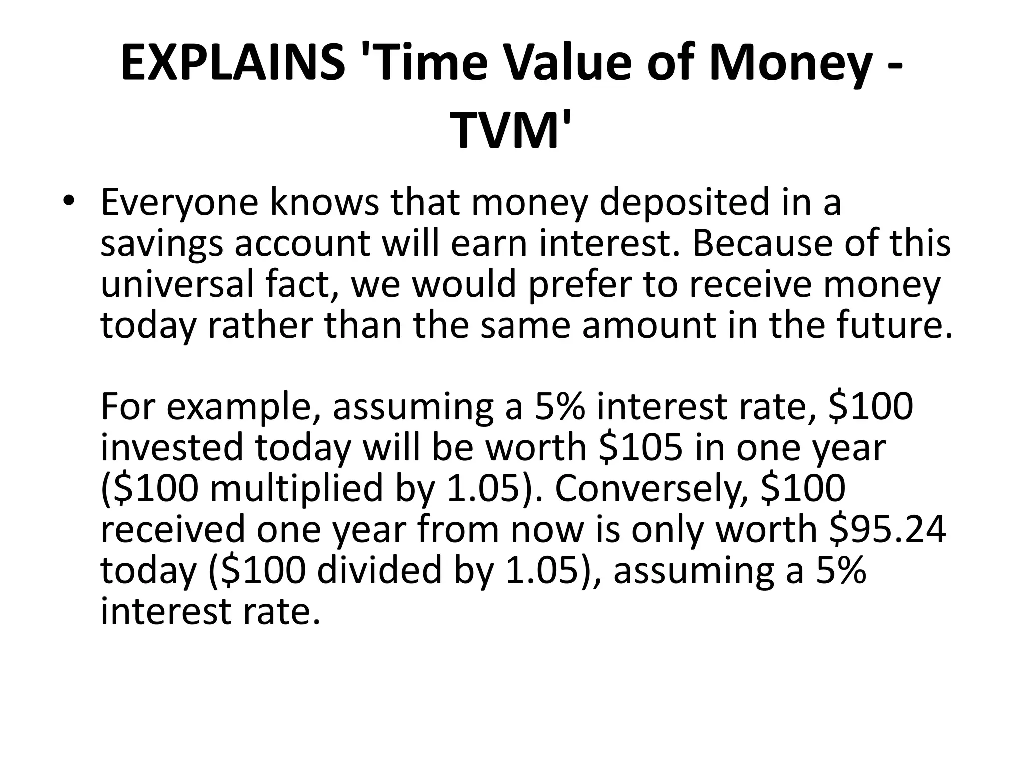EXPLAINS 'Time Value of Money -
TVM'
• Everyone knows that money deposited in a
savings account will earn interest. Because of this
universal fact, we would prefer to receive money
today rather than the same amount in the future.
For example, assuming a 5% interest rate, $100
invested today will be worth $105 in one year
($100 multiplied by 1.05). Conversely, $100
received one year from now is only worth $95.24
today ($100 divided by 1.05), assuming a 5%
interest rate.
 