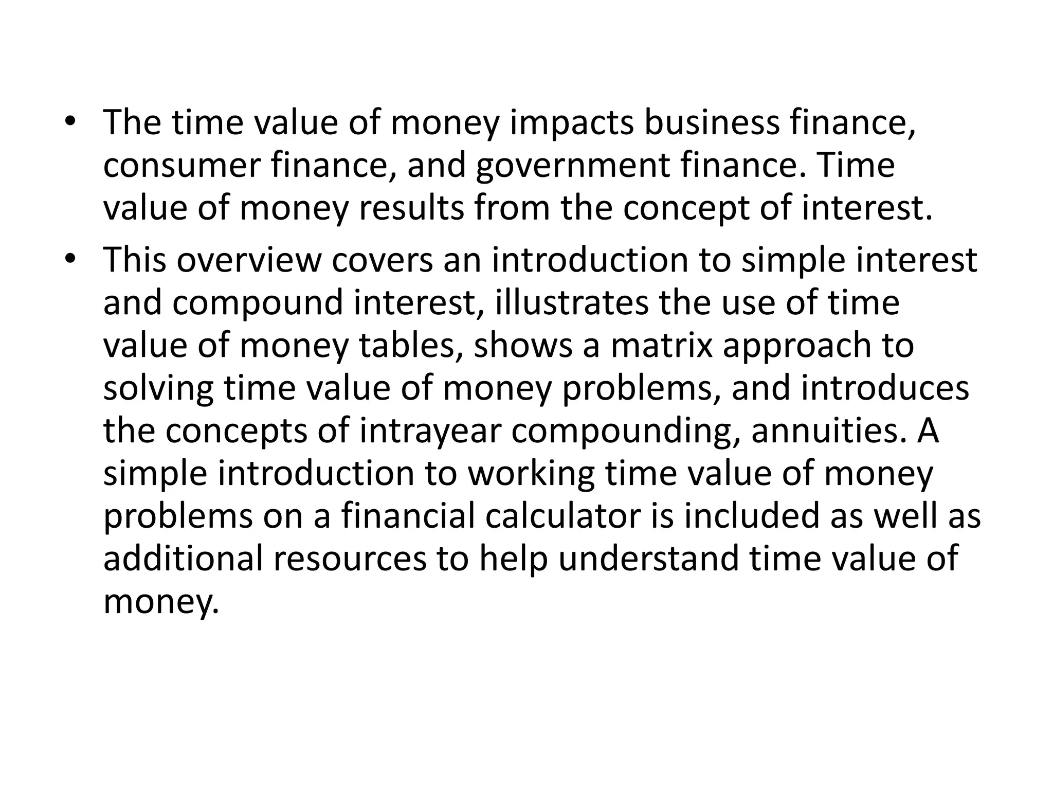 • The time value of money impacts business finance,
consumer finance, and government finance. Time
value of money results from the concept of interest.
• This overview covers an introduction to simple interest
and compound interest, illustrates the use of time
value of money tables, shows a matrix approach to
solving time value of money problems, and introduces
the concepts of intrayear compounding, annuities. A
simple introduction to working time value of money
problems on a financial calculator is included as well as
additional resources to help understand time value of
money.
 