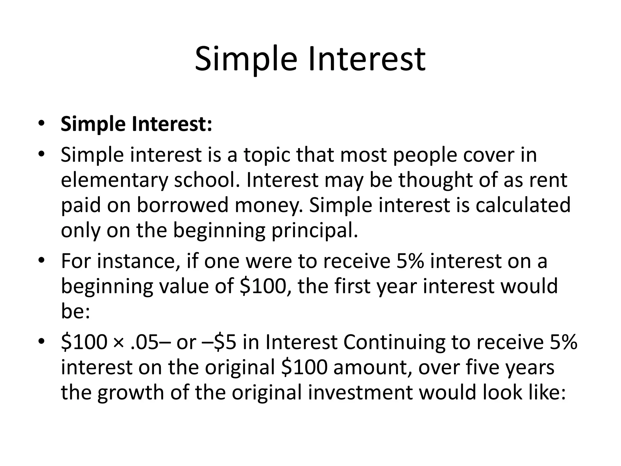 Simple Interest
• Simple Interest:
• Simple interest is a topic that most people cover in
elementary school. Interest may be thought of as rent
paid on borrowed money. Simple interest is calculated
only on the beginning principal.
• For instance, if one were to receive 5% interest on a
beginning value of $100, the first year interest would
be:
• $100 × .05– or –$5 in Interest Continuing to receive 5%
interest on the original $100 amount, over five years
the growth of the original investment would look like:
 