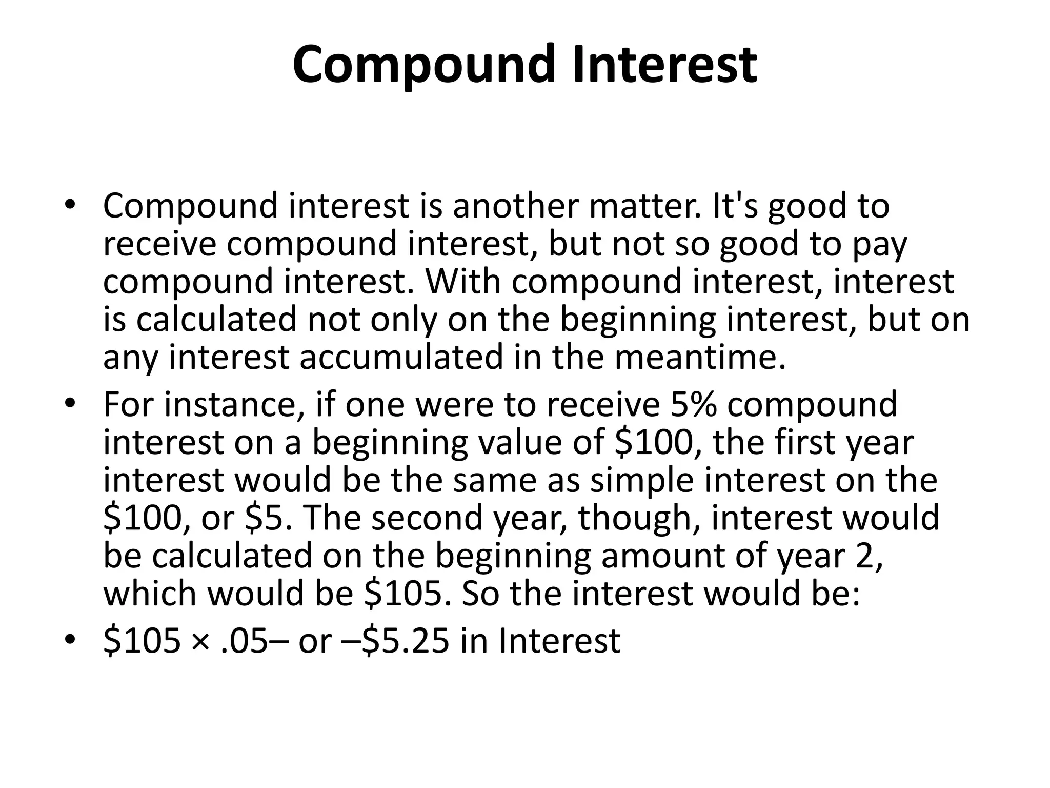 Compound Interest
• Compound interest is another matter. It's good to
receive compound interest, but not so good to pay
compound interest. With compound interest, interest
is calculated not only on the beginning interest, but on
any interest accumulated in the meantime.
• For instance, if one were to receive 5% compound
interest on a beginning value of $100, the first year
interest would be the same as simple interest on the
$100, or $5. The second year, though, interest would
be calculated on the beginning amount of year 2,
which would be $105. So the interest would be:
• $105 × .05– or –$5.25 in Interest
 