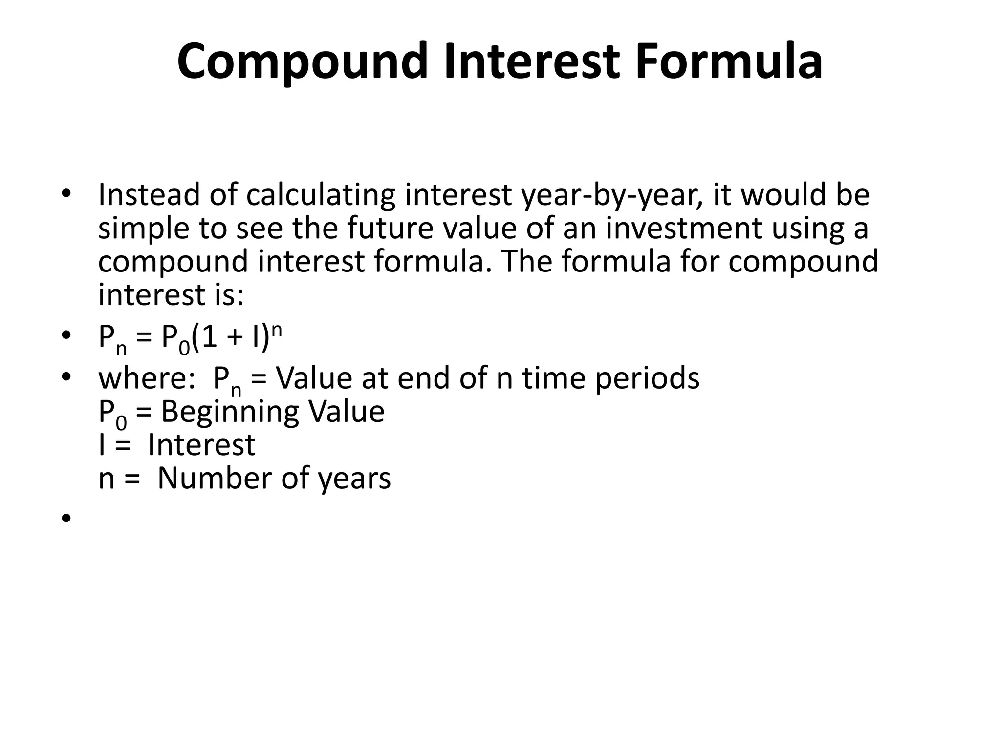 Compound Interest Formula
• Instead of calculating interest year-by-year, it would be
simple to see the future value of an investment using a
compound interest formula. The formula for compound
interest is:
• Pn = P0(1 + I)n
• where: Pn = Value at end of n time periods
P0 = Beginning Value
I = Interest
n = Number of years
•
 