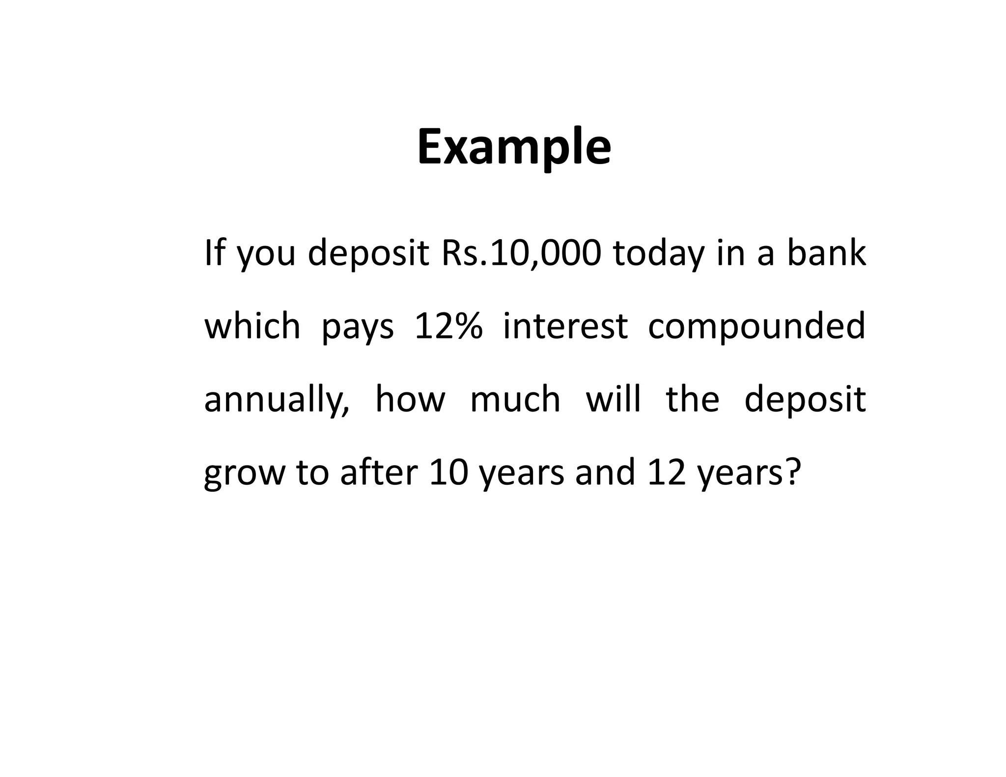 If you deposit Rs.10,000 today in a bank
which pays 12% interest compounded
annually, how much will the deposit
grow to after 10 years and 12 years?
Example
If you deposit Rs.10,000 today in a bank
which pays 12% interest compounded
annually, how much will the deposit
grow to after 10 years and 12 years?
 