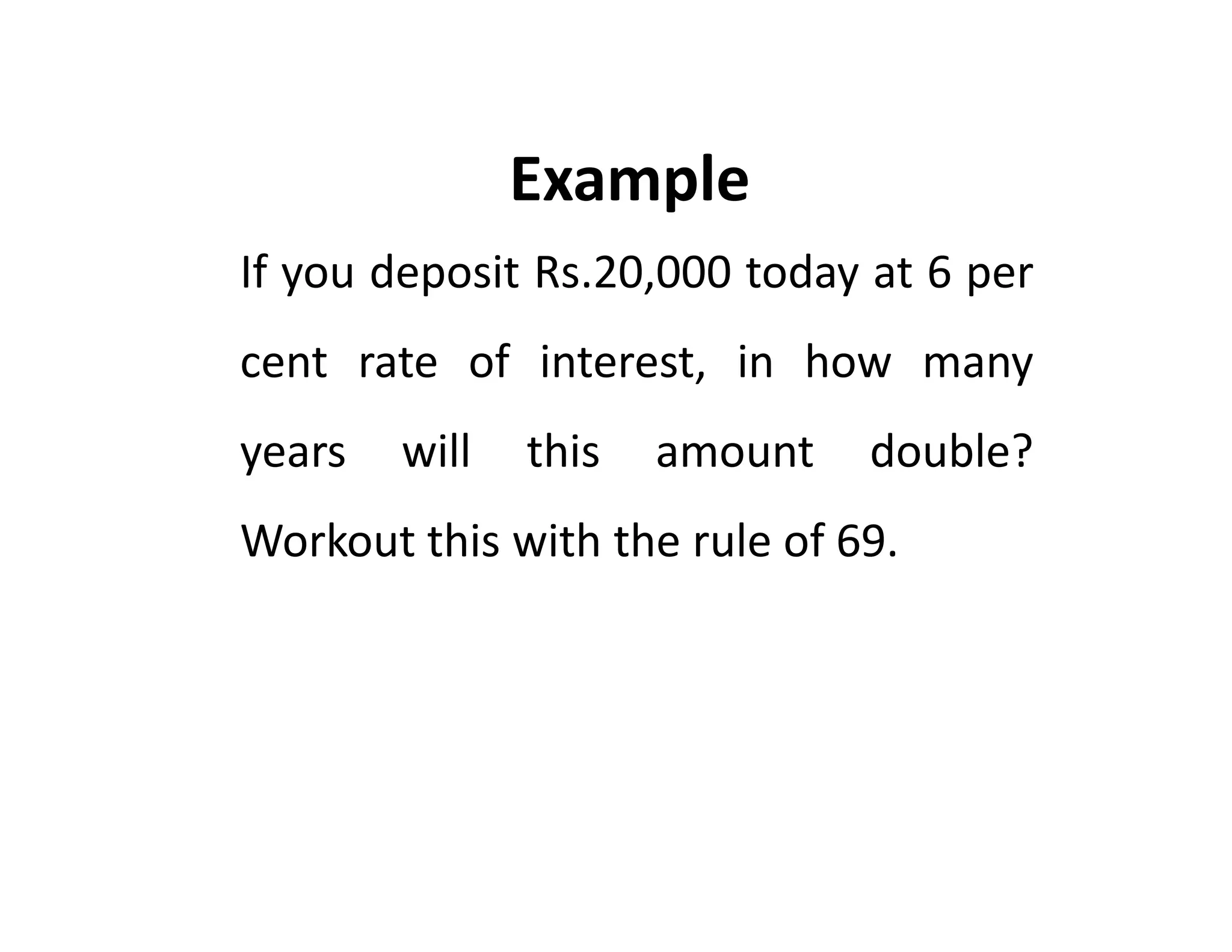If you deposit Rs.20,000 today at 6 per
cent rate of interest, in how many
years will this amount double?
Workout this with the rule of 69.
Example
If you deposit Rs.20,000 today at 6 per
cent rate of interest, in how many
years will this amount double?
Workout this with the rule of 69.
 