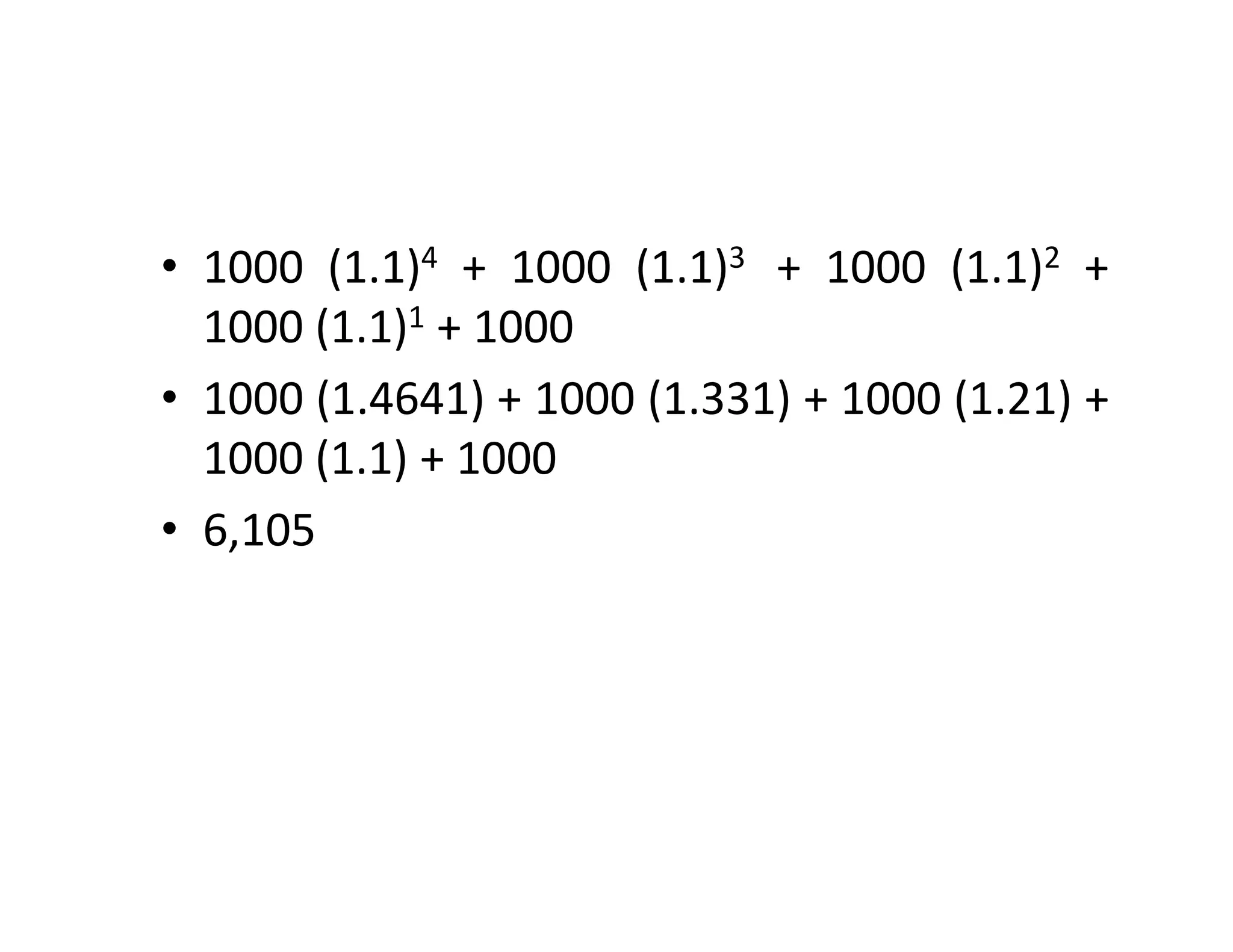 • 1000 (1.1)4 + 1000 (1.1)3 + 1000 (1.1)2 +
1000 (1.1)1 + 1000
• 1000 (1.4641) + 1000 (1.331) + 1000 (1.21) +
1000 (1.1) + 1000
• 6,105
• 1000 (1.1)4 + 1000 (1.1)3 + 1000 (1.1)2 +
1000 (1.1)1 + 1000
• 1000 (1.4641) + 1000 (1.331) + 1000 (1.21) +
1000 (1.1) + 1000
• 6,105
 