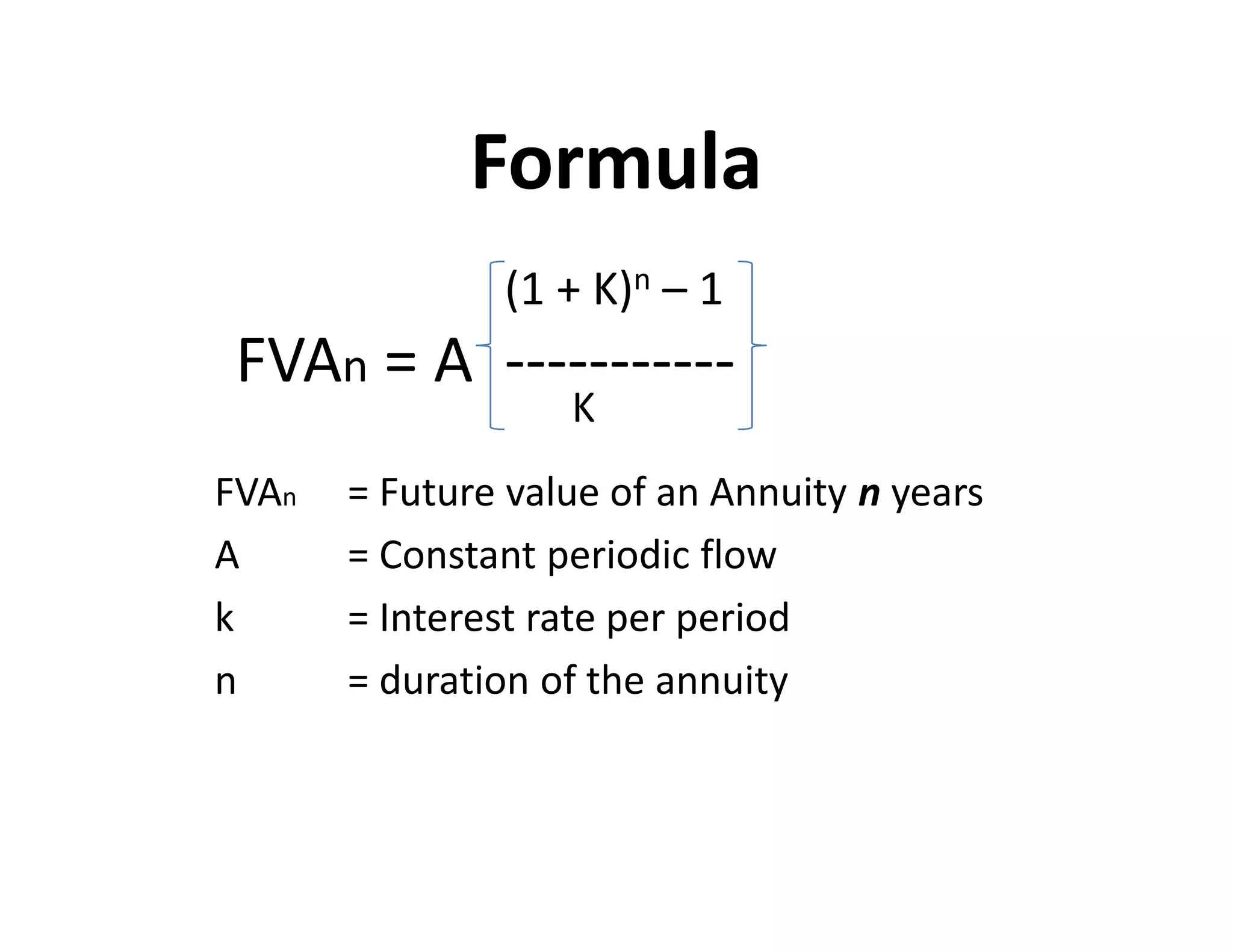 Formula
(1 + K)n – 1
FVAn = A -----------
K
FVAn = Future value of an Annuity n years
A = Constant periodic flow
k = Interest rate per period
n = duration of the annuity
(1 + K)n – 1
FVAn = A -----------
K
FVAn = Future value of an Annuity n years
A = Constant periodic flow
k = Interest rate per period
n = duration of the annuity
 