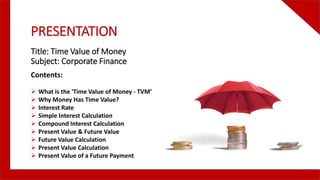 PRESENTATION
Title: Time Value of Money
Subject: Corporate Finance
Contents:
 What is the 'Time Value of Money - TVM’
 Why Money Has Time Value?
 Interest Rate
 Simple Interest Calculation
 Compound Interest Calculation
 Present Value & Future Value
 Future Value Calculation
 Present Value Calculation
 Present Value of a Future Payment
 