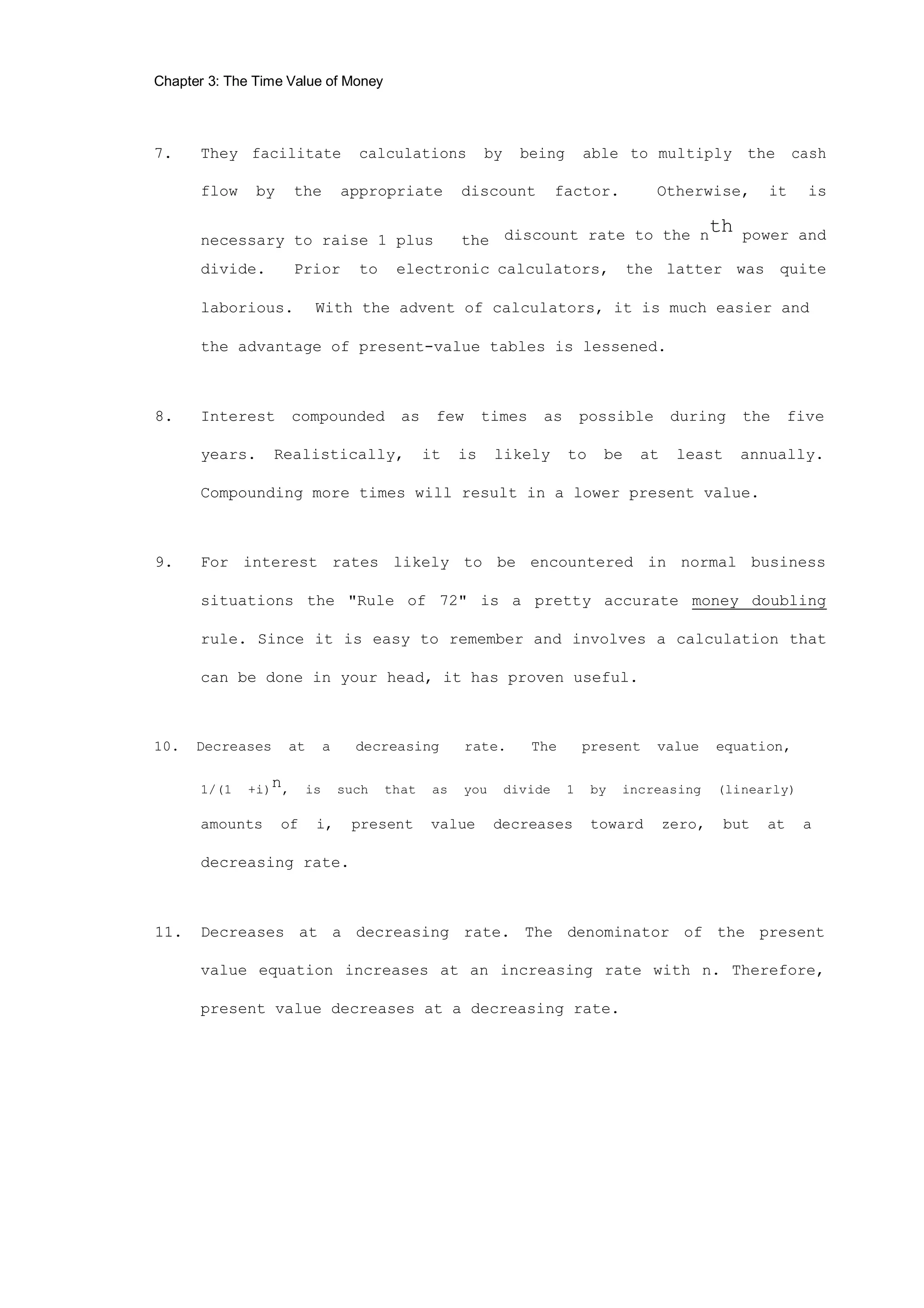 Chapter 3: The Time Value of Money
7. They facilitate calculations by being able to multiply the cash
flow by the appropriate discount factor. Otherwise, it is
necessary to raise 1 plus the discount rate to the nth power and
divide. Prior to electronic calculators, the latter was quite
laborious. With the advent of calculators, it is much easier and
the advantage of present-value tables is lessened.
8. Interest compounded as few times as possible during the five
years. Realistically, it is likely to be at least annually.
Compounding more times will result in a lower present value.
9. For interest rates likely to be encountered in normal business
situations the "Rule of 72" is a pretty accurate money doubling
rule. Since it is easy to remember and involves a calculation that
can be done in your head, it has proven useful.
10. Decreases at a decreasing rate. The present value equation,
1/(1 +i)n, is such that as you divide 1 by increasing (linearly)
amounts of i, present value decreases toward zero, but at a
decreasing rate.
11. Decreases at a decreasing rate. The denominator of the present
value equation increases at an increasing rate with n. Therefore,
present value decreases at a decreasing rate.
 