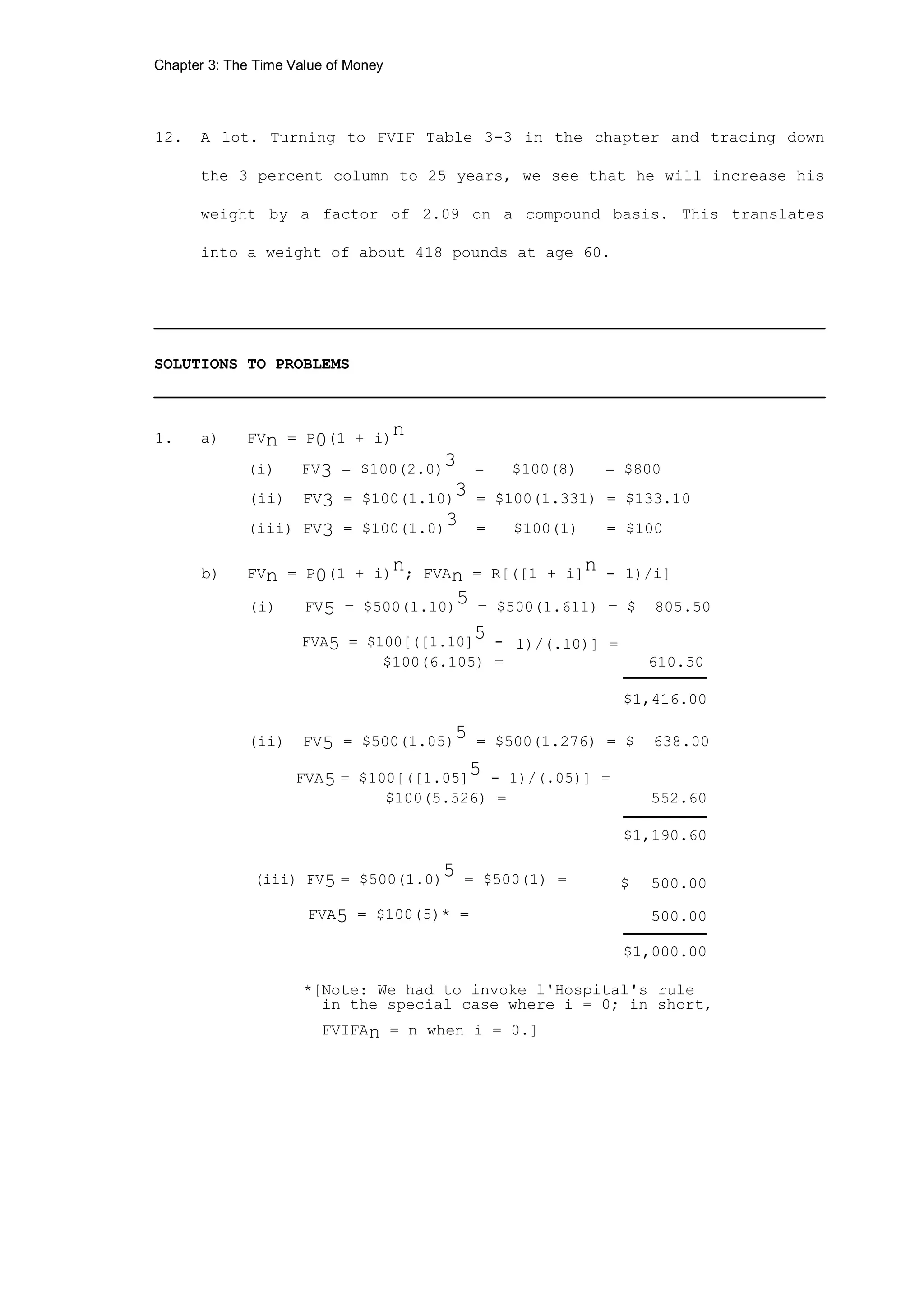 Chapter 3: The Time Value of Money
12. A lot. Turning to FVIF Table 3-3 in the chapter and tracing down
the 3 percent column to 25 years, we see that he will increase his
weight by a factor of 2.09 on a compound basis. This translates
into a weight of about 418 pounds at age 60.
________________________________________________________________________
SOLUTIONS TO PROBLEMS
________________________________________________________________________
1. a) FVn = P0(1 + i)n
(i) FV3 = $100(2.0)3 = $100(8) = $800
(ii) FV3 = $100(1.10)
3 = $100(1.331) = $133.10
(iii) FV3 = $100(1.0)3 = $100(1) = $100
b) FVn = P0(1 + i)
n; FVAn = R[([1 + i]
n - 1)/i]
(i) FV5 = $500(1.10)5 = $500(1.611) = $ 805.50
FVA5 = $100[([1.10]5 - 1)/(.10)] =
$100(6.105) = 610.50
$1,416.00
(ii) FV5 = $500(1.05)
5 = $500(1.276) = $ 638.00
FVA5 = $100[([1.05]
5 - 1)/(.05)] =
$100(5.526) = 552.60
$1,190.60
(iii) FV5 = $500(1.0)5 = $500(1) = $ 500.00
FVA5 = $100(5)* = 500.00
$1,000.00
*[Note: We had to invoke l'Hospital's rule
in the special case where i = 0; in short,
FVIFAn = n when i = 0.]
 