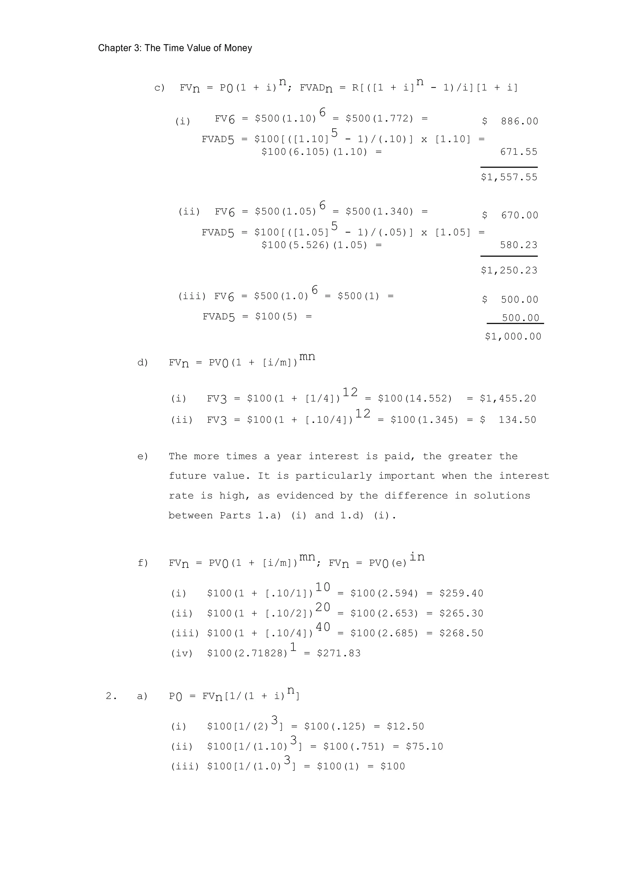 Chapter 3: The Time Value of Money
c) FVn = P0(1 + i)
n; FVADn = R[([1 + i]
n - 1)/i][1 + i]
(i) FV6 = $500(1.10)6 = $500(1.772) = $ 886.00
FVAD5 = $100[([1.10]5 - 1)/(.10)] x [1.10] =
$100(6.105)(1.10) = 671.55
$1,557.55
(ii) FV6 = $500(1.05)6 = $500(1.340) = $ 670.00
FVAD5 = $100[([1.05]5 - 1)/(.05)] x [1.05] =
$100(5.526)(1.05) = 580.23
$1,250.23
(iii) FV6 = $500(1.0)6 = $500(1) = $ 500.00
FVAD5 = $100(5) = 500.00
$1,000.00
d) FVn = PV0(1 + [i/m])
mn
(i) FV3 = $100(1 + [1/4])
12 = $100(14.552) = $1,455.20
(ii) FV3 = $100(1 + [.10/4])12 = $100(1.345) = $ 134.50
e) The more times a year interest is paid, the greater the
future value. It is particularly important when the interest
rate is high, as evidenced by the difference in solutions
between Parts 1.a) (i) and 1.d) (i).
f) FVn = PV0(1 + [i/m])mn; FVn = PV0(e)in
(i) $100(1 + [.10/1])
10 = $100(2.594) = $259.40
(ii) $100(1 + [.10/2])
20 = $100(2.653) = $265.30
(iii) $100(1 + [.10/4])
40 = $100(2.685) = $268.50
(iv) $100(2.71828)1 = $271.83
2. a) P0 = FVn[1/(1 + i)n]
(i) $100[1/(2)
3] = $100(.125) = $12.50
(ii) $100[1/(1.10)3] = $100(.751) = $75.10
(iii) $100[1/(1.0)3] = $100(1) = $100
 