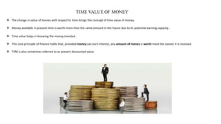 TIME VALUE OF MONEY
 The change in value of money with respect to time brings the concept of time value of money.
 Money available in present time is worth more than the same amount in the future due to its potential earning capacity .
 Time value helps in knowing the money invested .
 This core principle of finance holds that, provided money can earn interest, any amount of money is worth more the sooner it is received
 TVM is also sometimes referred to as present discounted value.
 