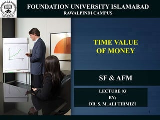 SF & AFM
LECTURE 03
BY;
DR. S. M. ALI TIRMIZI
TIME VALUE
OF MONEY
FOUNDATION UNIVERSITY ISLAMABAD
RAWALPINDI CAMPUS
1
 