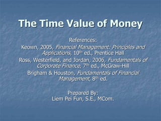 The Time Value of Money
References:
Keown, 2005, Financial Management: Principles and
Applications, 10th ed., Prentice Hall
Ross, Westerfield, and Jordan, 2006, Fundamentals of
Corporate Finance, 7th ed., McGraw-Hill
Brigham & Houston, Fundamentals of Financial
Management, 8th ed.
Prepared By:
Liem Pei Fun, S.E., MCom.
 
