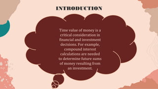 Time value of money is a
critical consideration in
financial and investment
decisions. For example,
compound interest
calculations are needed
to determine future sums
of money resulting from
an investment.
INTRODUCTION
 