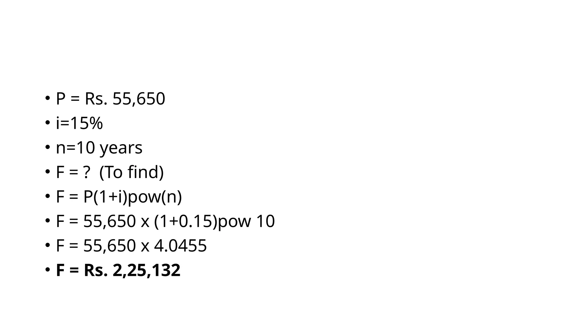• P = Rs. 55,650
• i=15%
• n=10 years
• F = ? (To find)
• F = P(1+i)pow(n)
• F = 55,650 x (1+0.15)pow 10
• F = 55,650 x 4.0455
• F = Rs. 2,25,132
 