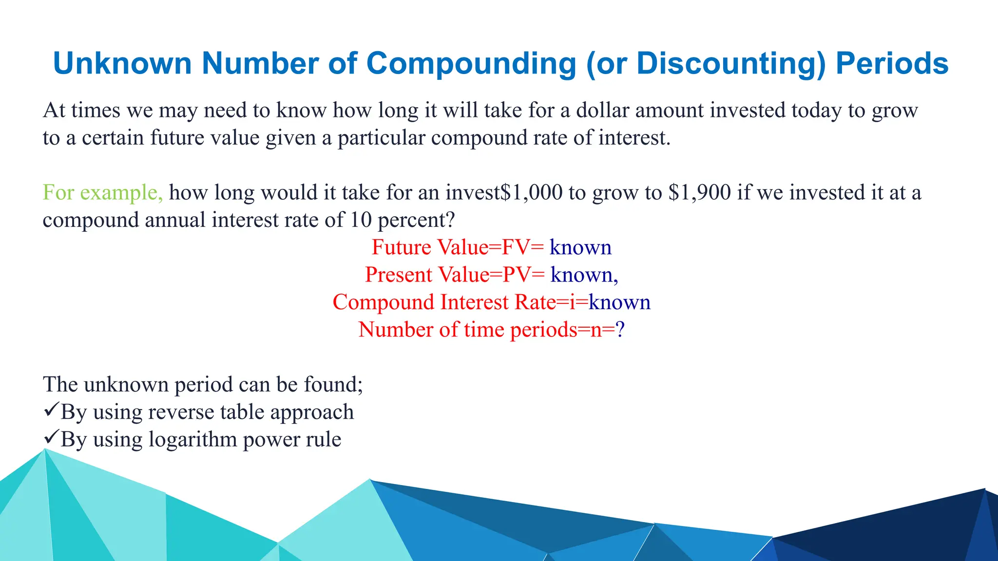 Unknown Number of Compounding (or Discounting) Periods
At times we may need to know how long it will take for a dollar amount invested today to grow
to a certain future value given a particular compound rate of interest.
For example, how long would it take for an invest$1,000 to grow to $1,900 if we invested it at a
compound annual interest rate of 10 percent?
Future Value=FV= known
Present Value=PV= known,
Compound Interest Rate=i=known
Number of time periods=n=?
The unknown period can be found;
By using reverse table approach
By using logarithm power rule
 