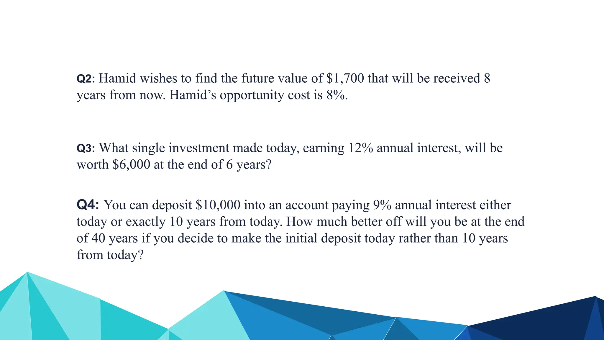 Q2: Hamid wishes to find the future value of $1,700 that will be received 8
years from now. Hamid’s opportunity cost is 8%.
Q3: What single investment made today, earning 12% annual interest, will be
worth $6,000 at the end of 6 years?
Q4: You can deposit $10,000 into an account paying 9% annual interest either
today or exactly 10 years from today. How much better off will you be at the end
of 40 years if you decide to make the initial deposit today rather than 10 years
from today?
 