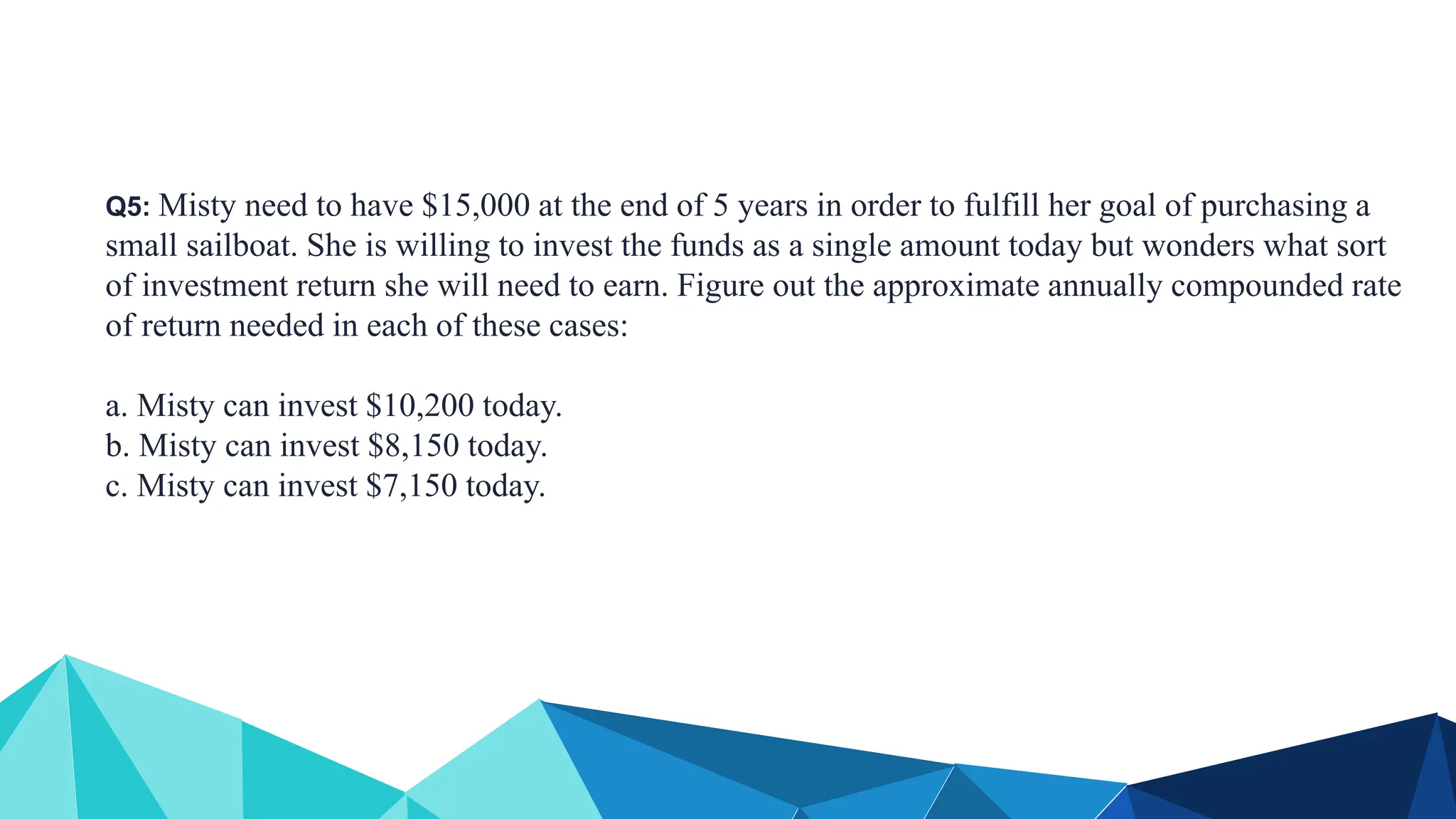 Q5: Misty need to have $15,000 at the end of 5 years in order to fulfill her goal of purchasing a
small sailboat. She is willing to invest the funds as a single amount today but wonders what sort
of investment return she will need to earn. Figure out the approximate annually compounded rate
of return needed in each of these cases:
a. Misty can invest $10,200 today.
b. Misty can invest $8,150 today.
c. Misty can invest $7,150 today.
 